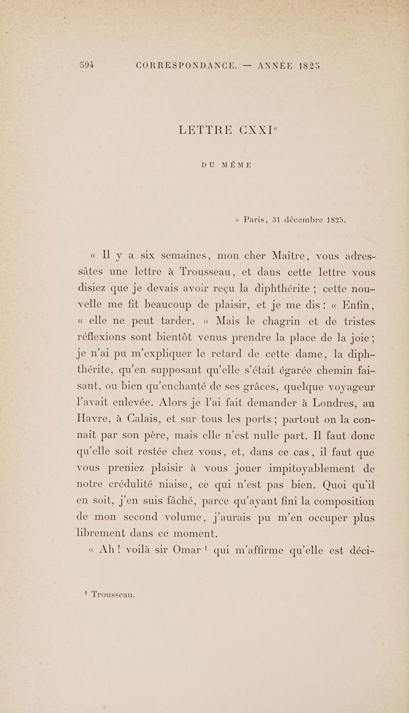 LETTRE CXXI° DU MÊME « Paris, 31 décembre 1895. « Il y a six semaines, mon cher Maître, vous adres- sâtes une lettre à Trousseau, et dans cette lettre vous disiez que je devais avoir reçu la diphthérite ; cette nou- velle me fit beaucoup de plaisir, et je me dis: « Enfin, « elle ne peut tarder. » Mais le chagrin et de tristes réflexions sont bientôt venus prendre la place de la joie; Je n'ai pu m'expliquer le retard de cette dame, la diph- thérite, qu’en supposant qu’elle s'était égarée chemin fai- sant, ou bien qu'enchanté de ses grâces, quelque voyageur l'avait enlevée. Alors je l’ai fait demander à Londres, au Havre, à Calais, et sur tous les ports ; partout on la con- nait par son père, mais elle n’est nulle part. Il faut donc qu'elle soit restée chez vous, et, dans ce cas, il faut que vous preniez plaisir à vous jouer impitoyablement de notre crédulité niaise, ce qui n’est pas bien. Quoi qu'il en soit, J'en suis fâché, parce qu'ayant fini la composition de mon second volume, j'aurais pu m'en oceuper plus librement dans ce moment. « Ah! voilà sir Omar! qui m'affirme au’elle est déci- I | 1 Trousseau.