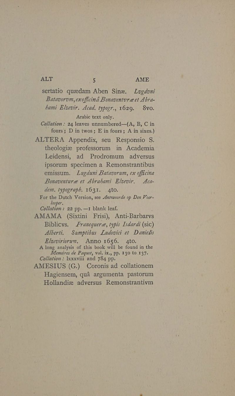 sertatio queedam Aben Sine. Lugduni Batavorvm, exofficina Bonaventura et Abra- hami Elzevir. Acad, typogr., 1629. 8vo. Arabic text only. Collation : 24 leaves unnumbered—(A, B, C in fours; D in twos; E in fours; A in sixes.) ALTERA Appendix, seu Responsio S. theologize professorum in Academia Leidensi, ad Prodromum adversus ipsorum specimen a Remonstrantibus emissum. Lugduni Batavorum, ex officina Bonaventura et Abrahami Elzevir. Aca- dem. typograph. 1631. 4to. For the Dutch Version, see Antwoorde op Den Voor- looper. Collation : 22 pp. —1 blank leaf. AMAMA (Sixtini Frisi), Anti-Barbarvs Biblicvs. Franequere, typis Isdardi (sic) Alberti. Sumptibus Ludovici et Damielis Elzeviriorum, Anno 1656. 4to. A long analysis of this book will be found in the Memoires de Paquot, vol. ix., pp. 130 to 137. Collation: \xxxviii and 784 pp. AMESIUS (G.) Coronis ad collationem Hagiensem, qua argumenta pastorum Hollandiz adversus Remonstrantivm