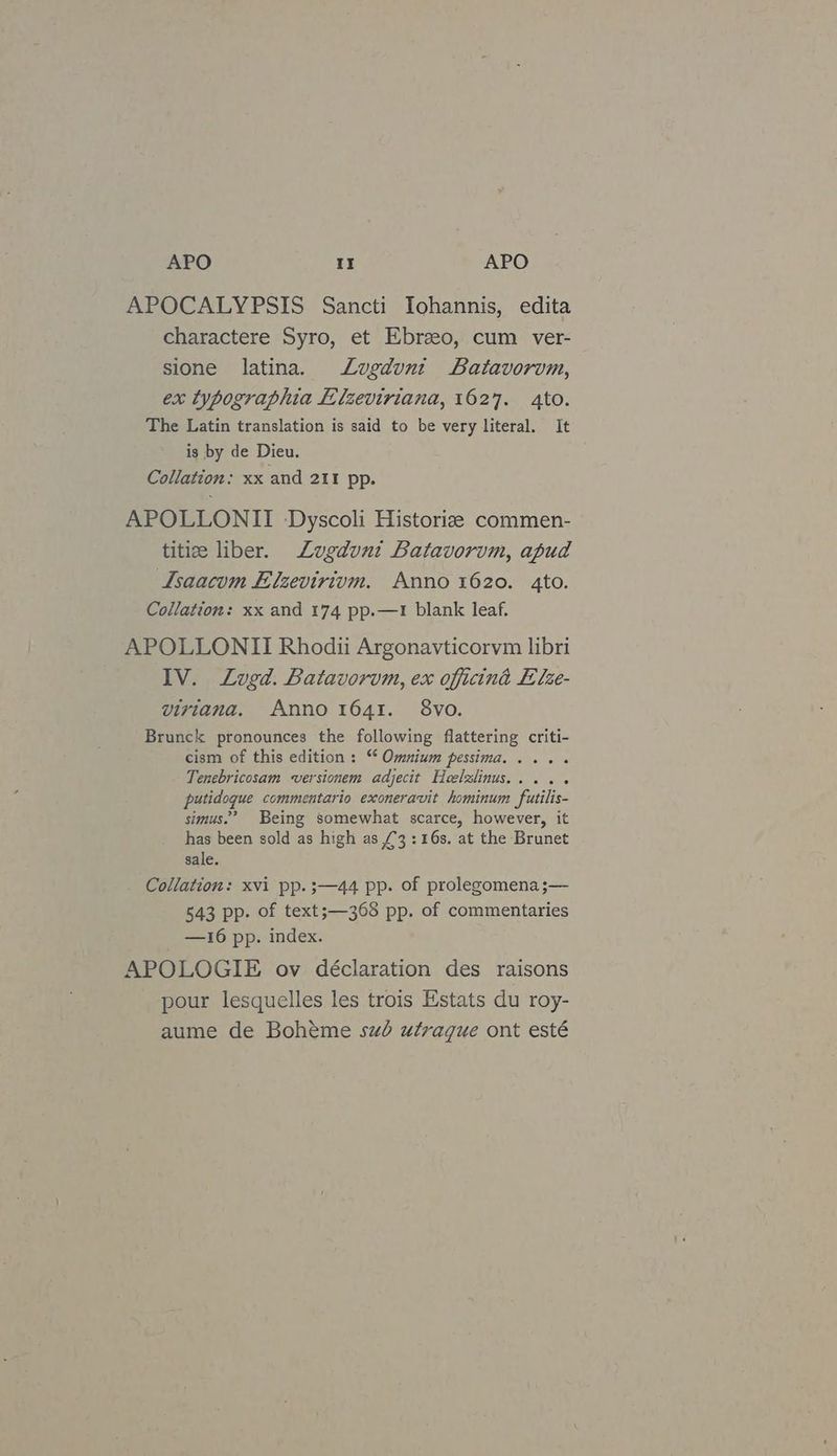 APOCALYPSIS Sancti Iohannis, edita charactere Syro, et Ebrzeo, cum ver- sione latina. Lugdvni Batavorvm, ex typographia ELlzeviriana, 1627. 4to. The Latin translation is said to be very literal. It is by de Dieu. Collation: xx and 211 pp. APOLLONII Dyscoli Historize commen- titi liber. Lugduni Batavorvm, apud Lsaacum Elzevirium. Anno 1620. 4to. Collation: xx and 174 pp.—1 blank leaf. APOLLONII Rhodii Argonavticorvm libri IV. Lugd. Batavorvm, ex officint Elze- virtiana. Anno 1641. 8vo. Brunck pronounces the following flattering criti- cism of this edition : * Omnium pessima..... Tenebricosam versionem adjecit Heelzlinus..... putidoque commentario exoneravit hominum futilis- simus.’ Being somewhat scarce, however, it has been sold as high as £3:16s. at the Brunet sale. Collation: xvi pp. ;—44 pp. of prolegomena;— 543 pp. of text;—368 pp. of commentaries —16 pp. index. APOLOGIE ov déclaration des raisons pour lesquelles les trois Estats du roy- aume de Bohéme sub utraque ont esté