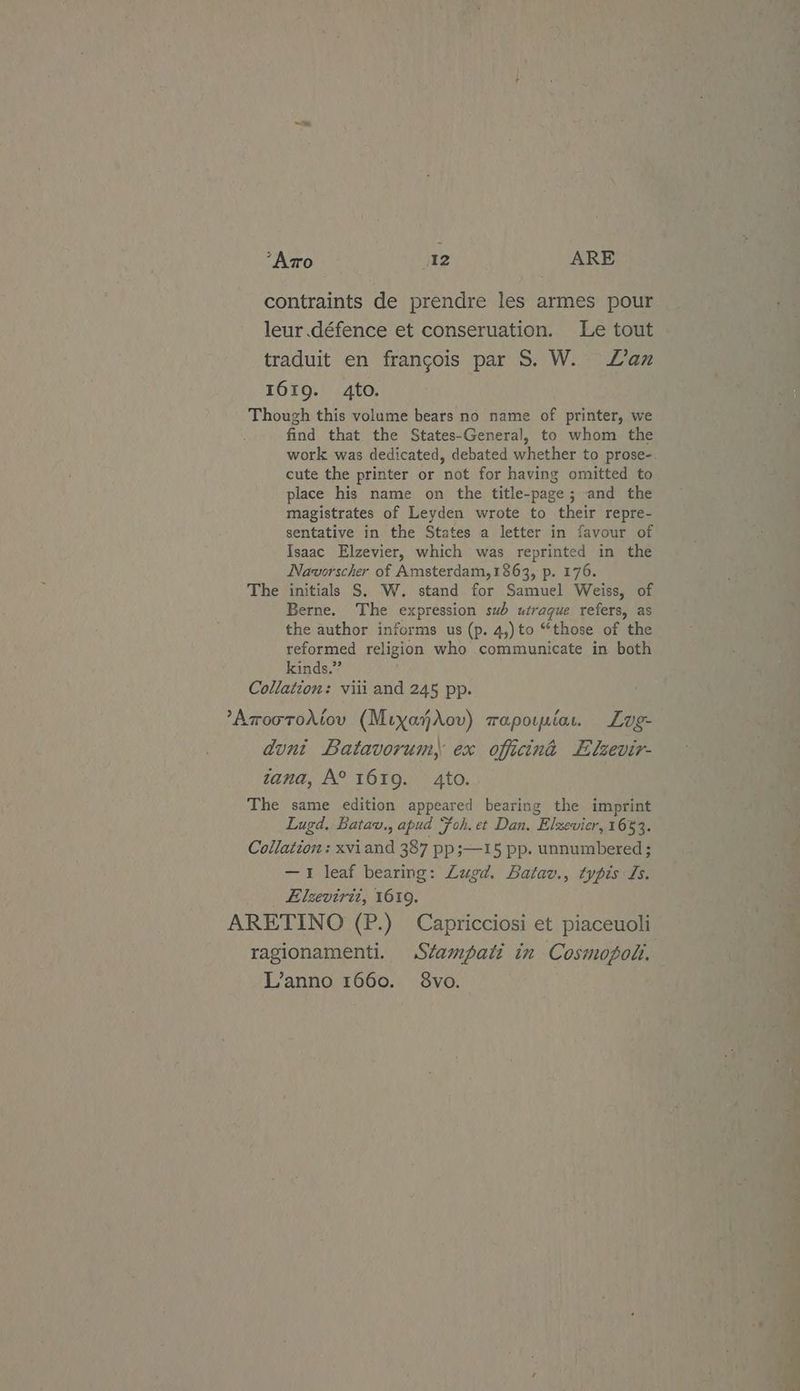 contraints de prendre les armes pour leur .défence et conseruation. Le tout traduit en frangois par S. W. Lan 161g. 4to. Though this volume bears no name of printer, we find that the States-General, to whom the work was dedicated, debated whether to prose-. cute the printer or not for having omitted to place his name on the title-page; and the magistrates of Leyden wrote to their repre- sentative in the States a letter in favour of Isaac Elzevier, which was reprinted in the Navorscher of Amsterdam,1863, p. 176. initials S. W. stand for Samuel Weiss, of Berne. The expression sub utrague refers, as the author informs us (p. 4,)to “those of the reformed religion who communicate in both kinds.” Collation: viii and 245 pp. Th iv) ’Aroorohiov (MixahXrov) rapoinia, Lug- dunt Batavorum, ex officina LE lzevir- zana, A° 1619. 4to. The same edition appeared bearing the imprint Lugd. Batav., apud Foh. et Dan. Elzevier, 1653. Collation : xviand 387 pp;—15 pp. unnumbered ; —1 leaf bearing: Lugd. Batav., typis Ls. Elzevirit, 1619. ARETINO (P.) Capricciosi et piaceuoli ragionamenti. Stampati in Cosmopolt, L’anno 1660. 8vo.