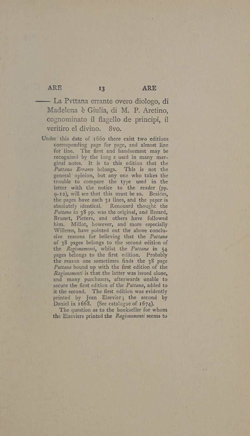 La Pvttana errante overo diologo, di Madelena é Giulia, di M. P. Aretino, cognominato il flagello de principi, il veritiro el divino. 8vo. Under this date of 1660 there exist two editions corresponding page for page, and almost line for line. The first and handsomest may be recognised by the long z used in many mar- ginal notes. It is to this edition that the Puttana Errante belongs. This is not the general opinion, but any one who takes the trouble to compare the type used in the latter. with the notice to the reader (pp. 9-12), will see that this must be so. Besides, the pages have each 31 lines, and the paper is absolutely identical, Renouard thought the Puttana in 38 pp. was the original, and Berard, Brunet, Pieters, and others have followed him. Millot, however, and more especially Willems, have pointed out the above conclu- sive reasons for believing that the Puttana of 38 pages belongs to the second edition of the Regionamenti, whilst the Puttana in 54 pages belongs to the first edition, Probably the reason one sometimes finds the 38 page Puttana bound up with the first edition of the Ragionamenti is that the latter was issued alone, and many purchasers, afterwards unable to ‘secure the first edition of the Puttana, added to it the second. ‘The first edition was evidently printed by Jean Elzevier; the second by Daniel in 1668. (See catalogue of 1674). The question as to the bookseller for whom the Elzeviers printed the Ragionamenti seems to