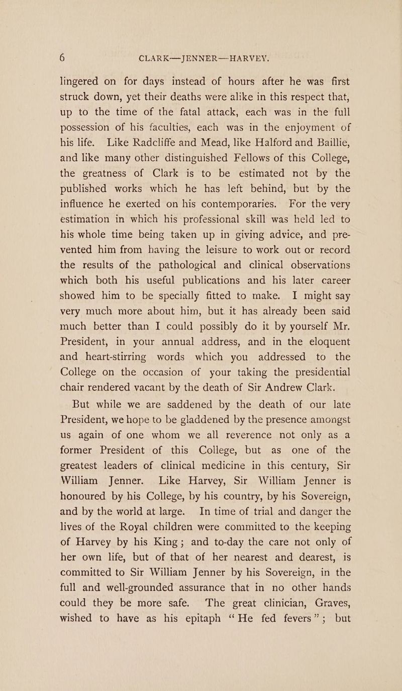 lingered on for days instead of hours after he was first struck down, yet their deaths were alike in this respect that, up to the time of the fatal attack, each was in the full possession of his faculties, each was in the enjoyment of his life. Like Radcliffe and Mead, like Halford and Baillie, and like many other distinguished Fellows of this College, the greatness of Clark is to be estimated not by the published works which he has left behind, but by the influence he exerted on his contemporaries. For the very estimation in which his professional skill was held led to his whole time being taken up in giving advice, and pre- vented him from having the leisure to work out or record the results of the pathological and clinical observations which both his useful publications and his later career showed him to be specially fitted to make. I might say very much more about him, but. it has already been said much better than I could possibly do it by yourself Mr. President, in your annual address, and in the eloquent and heart-stirring words which you addressed to the College on the occasion of your taking the presidential chair rendered vacant by the death of Sir Andrew Clark. But while we are saddened by the death of our late President, we hope to be gladdened by the presence amongst us again of one whom we all reverence not only as a former President of this College, but as one of the greatest leaders of clinical medicine in this century, Sir William Jenner. Like Harvey, Sir William Jenner is honoured by his College, by his country, by his Sovereign, and by the world at large. In time of trial and danger the lives of the Royal children were committed to the keeping of Harvey by his King; and to-day the care not only of her own life, but of that of her nearest and dearest, is committed to Sir William Jenner by his Sovereign, in the full and well-grounded assurance that in no other hands could they be more safe. The great clinician, Graves, wished to have as his epitaph “He fed fevers”; but