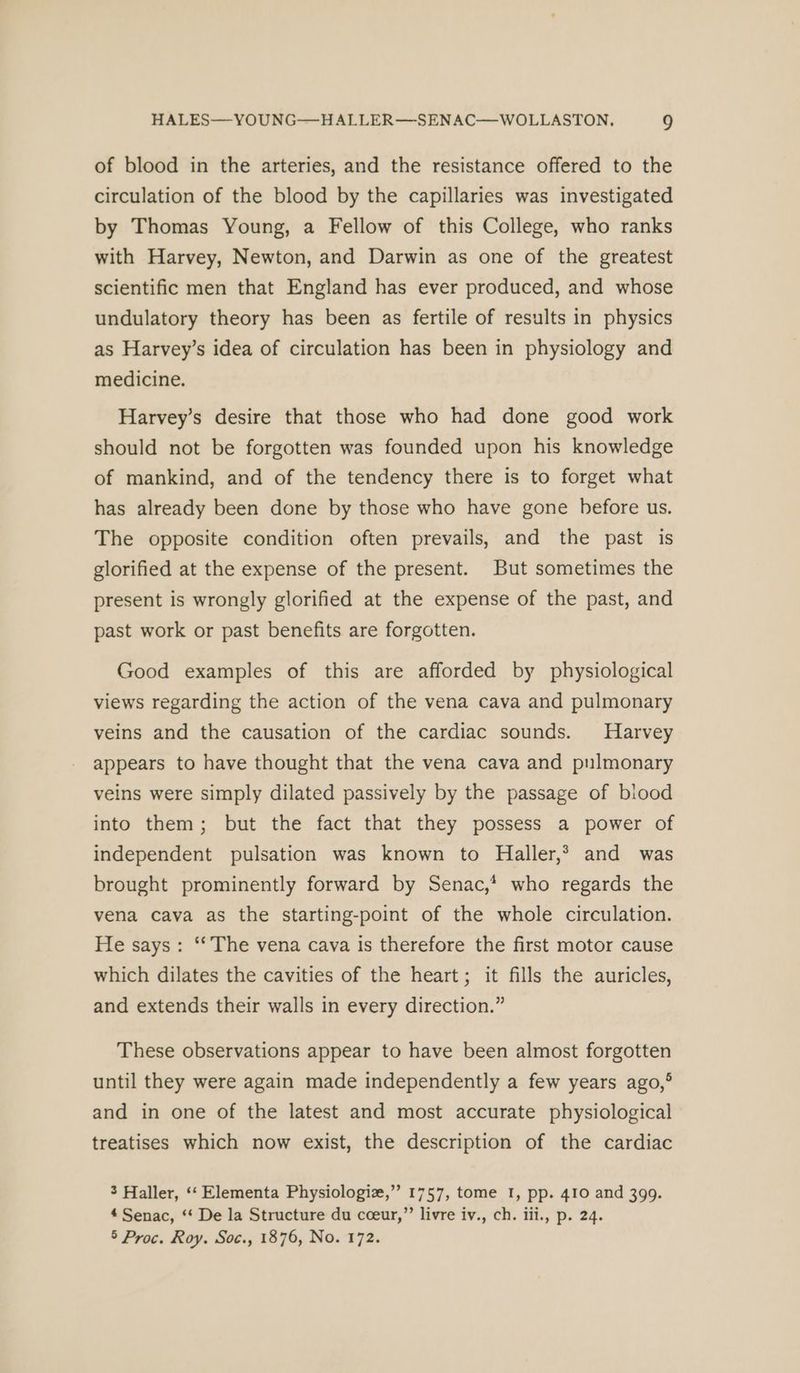 of blood in the arteries, and the resistance offered to the circulation of the blood by the capillaries was investigated by Thomas Young, a Fellow of this College, who ranks with Harvey, Newton, and Darwin as one of the greatest scientific men that England has ever produced, and whose undulatory theory has been as fertile of results in physics as Harvey’s idea of circulation has been in physiology and medicine. Harvey’s desire that those who had done good work should not be forgotten was founded upon his knowledge of mankind, and of the tendency there is to forget what has already been done by those who have gone before us. The opposite condition often prevails, and the past is glorified at the expense of the present. But sometimes the present is wrongly glorified at the expense of the past, and past work or past benefits are forgotten. Good examples of this are afforded by physiological views regarding the action of the vena cava and pulmonary veins and the causation of the cardiac sounds. Harvey appears to have thought that the vena cava and pnlmonary veins were simply dilated passively by the passage of blood into them; but the fact that they possess a power of independent pulsation was known to Haller,* and was brought prominently forward by Senac,* who regards the vena cava as the starting-point of the whole circulation. He says: ‘‘ The vena cava is therefore the first motor cause which dilates the cavities of the heart; it fills the auricles, and extends their walls in every direction.” These observations appear to have been almost forgotten until they were again made independently a few years ago,° and in one of the latest and most accurate physiological treatises which now exist, the description of the cardiac 3 Haller, ‘‘ Elementa Physiologie,” 1757, tome I, pp. 410 and 399. * Senac, ‘‘ De la Structure du cceur,”’ livre iv., ch. iii., p. 24. 5 Proc. Roy. Soc., 1876, No. 172.