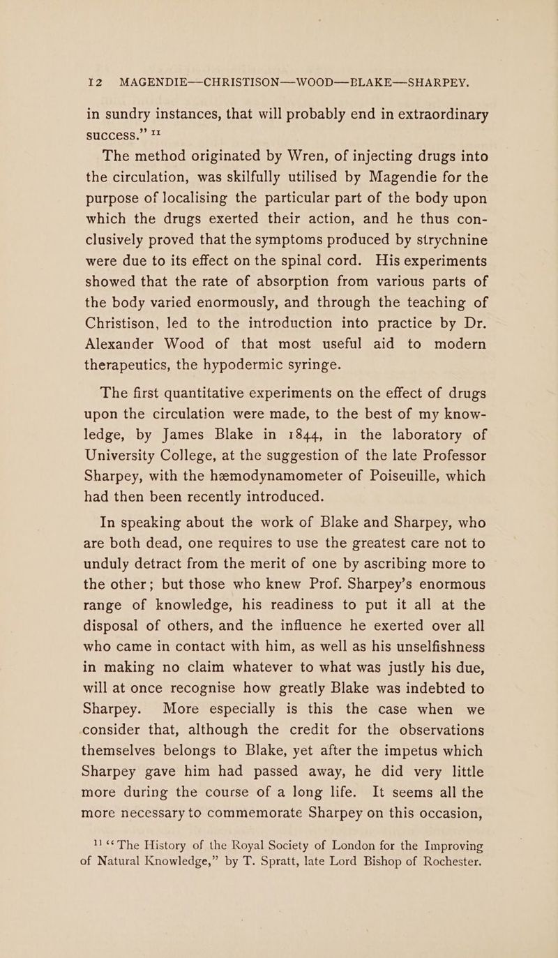in sundry instances, that will probably end in extraordinary success.” 7 The method originated by Wren, of injecting drugs into the circulation, was skilfully utilised by Magendie for the purpose of localising the particular part of the body upon which the drugs exerted their action, and he thus con- clusively proved that the symptoms produced by strychnine were due to its effect on the spinal cord. His experiments showed that the rate of absorption from various parts of the body varied enormously, and through the teaching of Christison, led to the introduction into practice by Dr. Alexander Wood of that most useful aid to modern therapeutics, the hypodermic syringe. The first quantitative experiments on the effect of drugs upon the circulation were made, to the best of my know- ledge, by James Blake in 1844, in the laboratory of University College, at the suggestion of the late Professor Sharpey, with the hemodynamometer of Poiseuille, which had then been recently introduced. In speaking about the work of Blake and Sharpey, who are both dead, one requires to use the greatest care not to unduly detract from the merit of one by ascribing more to the other; but those who knew Prof. Sharpey’s enormous range of knowledge, his readiness to put it all at the disposal of others, and the influence he exerted over all who came in contact with him, as well as his unselfishness in making no claim whatever to what was justly his due, will at once recognise how greatly Blake was indebted to Sharpey. More especially is this the case when we consider that, although the credit for the observations themselves belongs to Blake, yet after the impetus which Sharpey gave him had passed away, he did very little more during the course of a long life. It seems all the more necessary to commemorate Sharpey on this occasion, 11«¢The History of the Royal Society of London for the Improving of Natural Knowledge,” by T. Spratt, late Lord Bishop of Rochester.