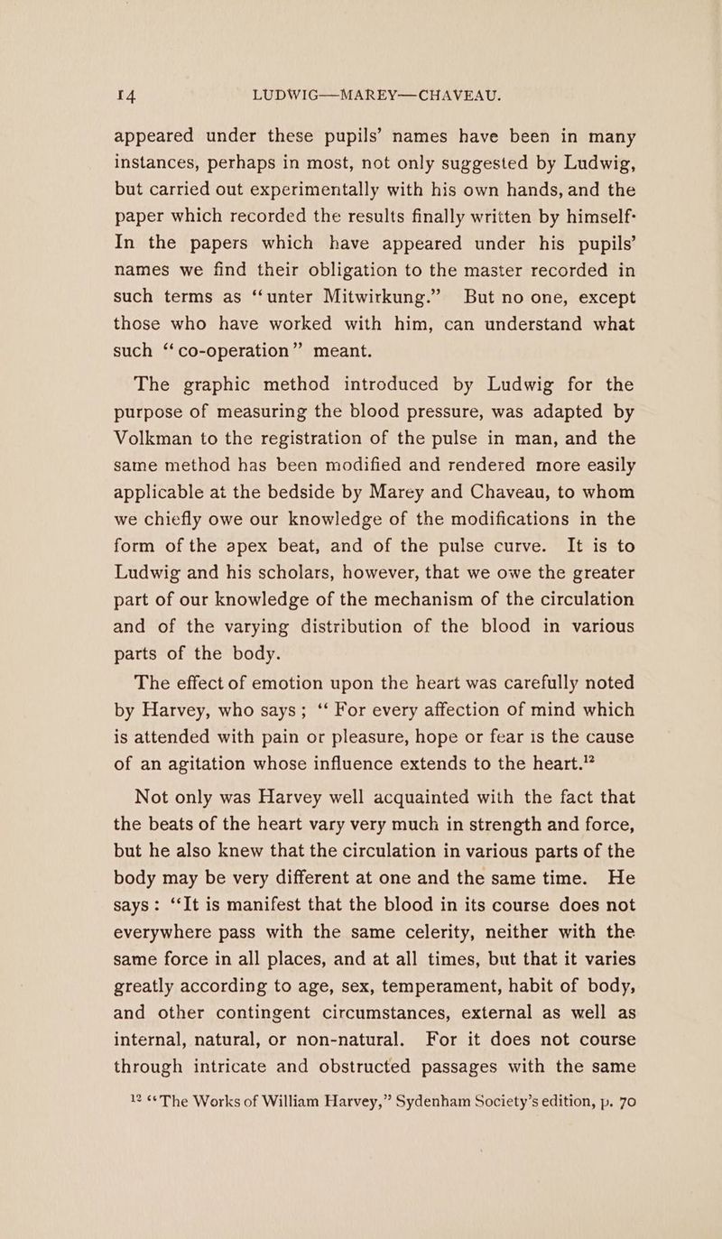 appeared under these pupils’ names have been in many instances, perhaps in most, not only suggested by Ludwig, but carried out experimentally with his own hands, and the paper which recorded the results finally written by himself: In the papers which have appeared under his pupils’ names we find their obligation to the master recorded in such terms as ‘“‘unter Mitwirkung.” But no one, except those who have worked with him, can understand what such ‘‘co-operation” meant. The graphic method introduced by Ludwig for the purpose of measuring the blood pressure, was adapted by Volkman to the registration of the pulse in man, and the same method has been modified and rendered more easily applicable at the bedside by Marey and Chaveau, to whom we chiefly owe our knowledge of the modifications in the form of the apex beat, and of the pulse curve. It is to Ludwig and his scholars, however, that we owe the greater part of our knowledge of the mechanism of the circulation and of the varying distribution of the blood in various parts of the body. The effect of emotion upon the heart was carefully noted by Harvey, who says; ‘‘ For every affection of mind which is attended with pain or pleasure, hope or fear 1s the cause of an agitation whose influence extends to the heart.” Not only was Harvey well acquainted with the fact that the beats of the heart vary very much in strength and force, but he also knew that the circulation in various parts of the body may be very different at one and the same time. He says: ‘‘It is manifest that the blood in its course does not everywhere pass with the same celerity, neither with the same force in all places, and at all times, but that it varies greatly according to age, sex, temperament, habit of body, and other contingent circumstances, external as well as internal, natural, or non-natural. For it does not course through intricate and obstructed passages with the same