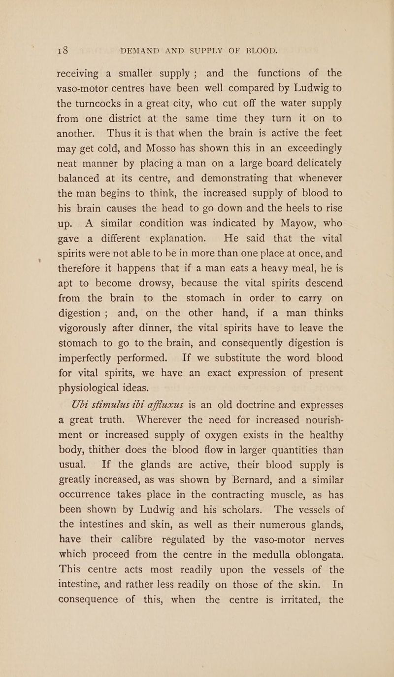 receiving a smaller supply ; and the functions of the vaso-motor centres have been well compared by Ludwig to the turncocks in a great city, who cut off the water supply from one district at the same time they turn it on to another. Thus it is that when the brain is active the feet may get cold, and Mosso has shown this in an exceedingly neat manner by placing a man on a large board delicately balanced at its centre, and demonstrating that whenever the man begins to think, the increased supply of blood to his brain causes the head to go down and the heels to rise up. A similar condition was indicated by Mayow, who gave a different explanation. He said that the vital spirits were not able to be in more than one place at once, and therefore it happens that if a man eats a heavy meal, he is apt to become drowsy, because the vital spirits descend from the brain to the stomach in order to carry on digestion ; and, on the other hand, if a man thinks vigorously after dinner, the vital spirits have to leave the stomach to go to the brain, and consequently digestion is imperfectly performed. If we substitute the word blood for vital spirits, we have an exact expression of present physiological ideas. Ubi stimulus 1bt affiuxus is an old doctrine and expresses a great truth. Wherever the need for increased nourish- ment or increased supply of oxygen exists in the healthy body, thither does the blood flow in larger quantities than usual. If the glands are active, their blood supply is greatly increased, as was shown by Bernard, and a similar occurrence takes place in the contracting muscle, as has been shown by Ludwig and his scholars. The vessels of the intestines and skin, as well as their numerous glands, have their calibre regulated by the vaso-motor nerves which proceed from the centre in the medulla oblongata. This centre acts most readily upon the vessels of the intestine, and rather less readily on those of the skin. In consequence of this, when the centre is irritated, the