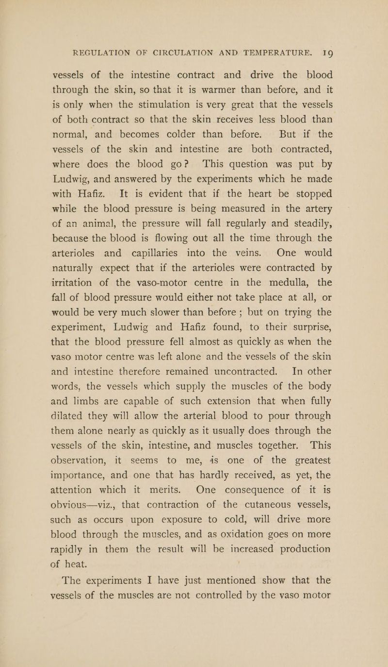 vessels of the intestine contract and drive the blood through the skin, so that it is warmer than before, and it is only when the stimulation is very great that the vessels of both contract so that the skin receives less blood than normal, and becomes colder than before. But if the vessels of the skin and intestine are both contracted, where does the blood go? This question was put by Ludwig, and answered by the experiments which he made with Hafiz. It is evident that if the heart be stopped while the blood pressure is being measured in the artery of an animal, the pressure will fall regularly and steadily, because the blood is flowing out all the time through the arterioles and capillaries into the veins. One would naturally expect that if the arterioles were contracted by irritation of the vaso-motor centre in the medulla, the fall of blood pressure would either not take place at all, or would be very much slower than before ; but on trying the experiment, Ludwig and Hafiz found, to their surprise, that the blood pressure fell almost as quickly as when the vaso motor centre was left alone and the vessels of the skin and intestine therefore remained uncontracted. In other words, the vessels which supply the muscles of the body and limbs are capable of such extension that when fully dilated they will allow the arterial blood to pour through them alone nearly as quickly as it usually does through the vessels of the skin, intestine, and muscles together. This observation, it seems to me, 4s one of the greatest importance, and one that has hardly received, as yet, the attention which it merits. One consequence of it is obvious—viz., that contraction of the cutaneous vessels, such as occurs upon exposure to cold, will drive more blood through the muscles, and as oxidation goes on more rapidly in them the result will be increased production of heat. The experiments I have just mentioned show that the vessels of the muscles are not controlled by the vaso motor