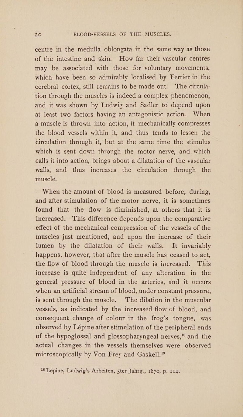 centre in the medulla oblongata in the same way as those of the intestine and skin. How far their vascular centres may be associated with those for voluntary movements, which have been so admirably localised by Ferrier in the cerebral cortex, still remains to be made out. ‘The circula- tion through the muscles is indeed a complex phenomenon, and it was shown by Ludwig and Sadler to depend upon at least two factors having an antagonistic action. When a muscle is thrown into action, it mechanically compresses the blood vessels within it, and thus tends to lessen the circulation through it, but at the same time the stimulus which is sent down through the motor nerve, and which calls it into action, brings about a dilatation of the vascular walls, and thus increases the circulation through the muscle. When the amount of blood is measured before, during, and after stimulation of the motor nerve, it is sometimes found that the flow is diminished, at others that it is increased. This difference depends upon the comparative effect of the mechanical compression of the vessels of the muscles just mentioned, and upon the increase of their lumen by the dilatation of their walls. It invariably happens, however, that after the muscle has ceased to act, the flow of blood through the muscle is increased. This increase is quite independent of any alteration in the general pressure of blood in the arteries, and it occurs when an artificial stream of blood, under constant pressure, is sent through the muscle. The dilation in the muscular vessels, as indicated by the increased flow of blood, and consequent change of colour in the frog’s tongue, was observed by Lépine after stimulation of the peripheral ends of the hypoglossal and glossopharyngeal nerves,’® and the actual changes in the vessels themselves were observed microscopically by Von Frey and Gaskell.” 18 Lépine, Ludwig’s Arbeiten, 5ter Jahrg., 1870, p. 114.