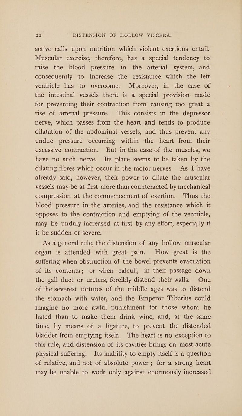 active calls upon nutrition which violent exertions entail. Muscular exercise, therefore, has a special tendency to raise the blood pressure in the arterial system, and consequently to increase the resistance which the left ventricle has to overcome. Moreover, in the case of the intestinal vessels there is a special provision made for preventing their contraction from causing too great a rise of arterial pressure. This consists in the depressor nerve, which passes from the heart and tends to produce dilatation of the abdominal vessels, and thus prevent any undue pressure occurring within the heart from their excessive contraction. But in the case of the muscles, we have no such nerve. Its place seems to be taken by the dilating fibres which occur in the motor nerves. As I have already said, however, their power to dilate the muscular vessels may be at first more than counteracted by mechanical compression at the commencement of exertion. Thus the blood pressure in the arteries, and the resistance which it opposes to the contraction and emptying of the ventricle, may be unduly increased at first by any effort, especially if it be sudden or severe. As a general rule, the distension of any hollow muscular organ is attended with great pain. How great is the suffering when obstruction of the bowel prevents evacuation of its contents; or when calculi, in their passage down the gall duct or ureters, forcibly distend their walls. One. of the severest tortures of the middle ages was to distend the stomach with water, and the Emperor Tiberius could imagine no more awful punishment for those whom he hated than to make them drink wine, and, at the same time, by means of a ligature, to prevent the distended bladder from emptying itself. The heart is no exception to this rule, and distension of its cavities brings on most acute physical suffering. Its inability to empty itself is a question of relative, and not of absolute power; for a strong heart may be unable to work only against enormously increased