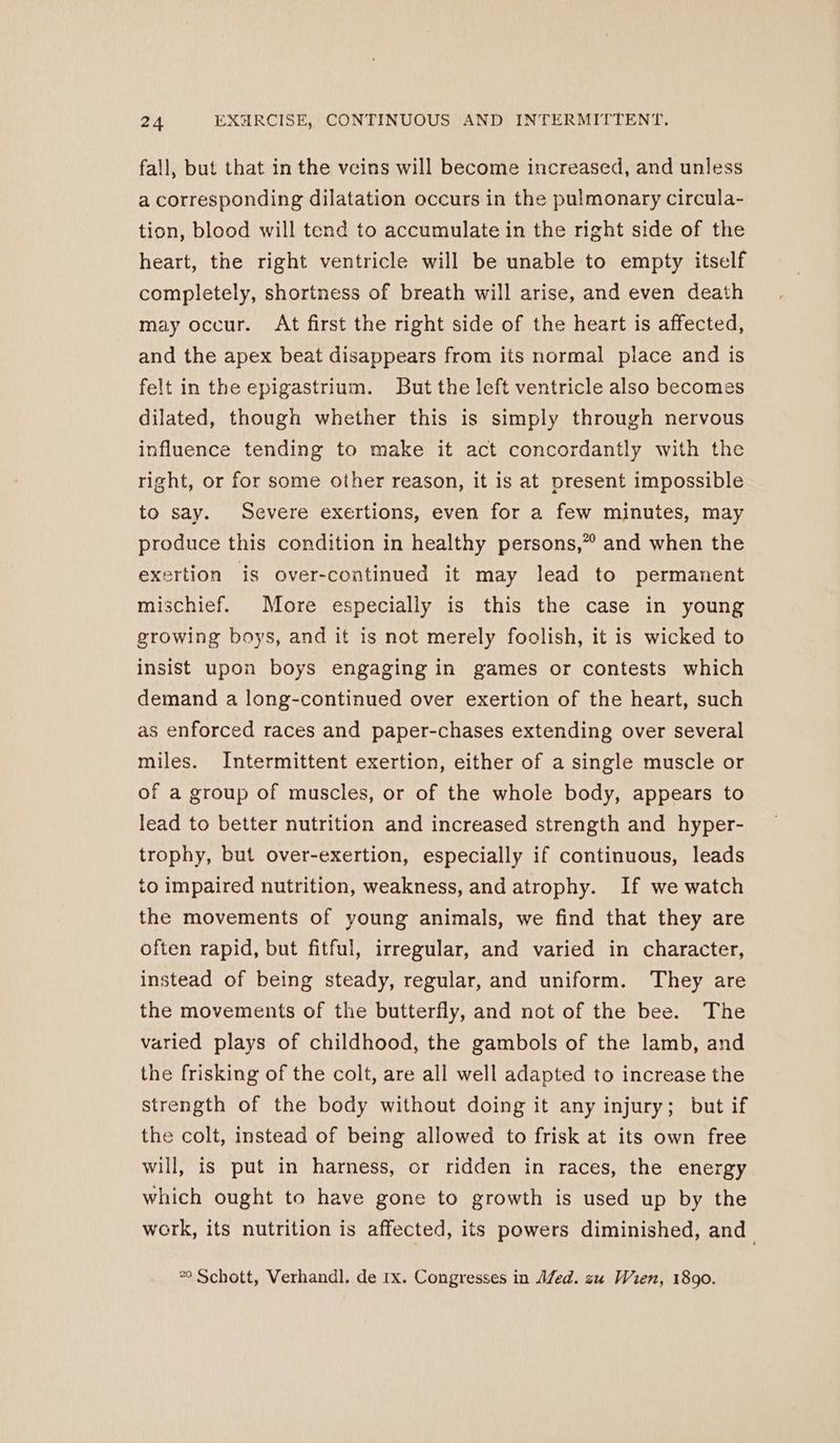 fall, but that in the veins will become increased, and unless a corresponding dilatation occurs in the pulmonary circula- tion, blood will tend to accumulate in the right side of the heart, the right ventricle will be unable to empty itself completely, shortness of breath will arise, and even death may occur. At first the right side of the heart is affected, and the apex beat disappears from its normal place and is felt in the epigastrium. But the left ventricle also becomes dilated, though whether this is simply through nervous influence tending to make it act concordantly with the right, or for some other reason, it is at present impossible to say. Severe exertions, even for a few minutes, may produce this condition in healthy persons,” and when the exertion is over-continued it may lead to permanent mischief. More especially is this the case in young growing boys, and it is not merely foolish, it is wicked to insist upon boys engaging in games or contests which demand a long-continued over exertion of the heart, such as enforced races and paper-chases extending over several miles. Intermittent exertion, either of a single muscle or of a group of muscles, or of the whole body, appears to lead to better nutrition and increased strength and hyper- trophy, but over-exertion, especially if continuous, leads to impaired nutrition, weakness, and atrophy. If we watch the movements of young animals, we find that they are often rapid, but fitful, irregular, and varied in character, instead of being steady, regular, and uniform. They are the movements of the butterfly, and not of the bee. The varied plays of childhood, the gambols of the lamb, and the frisking of the colt, are all well adapted to increase the strength of the body without doing it any injury; but if the colt, instead of being allowed to frisk at its own free will, is put in harness, or ridden in races, the energy which ought to have gone to growth is used up by the work, its nutrition is affected, its powers diminished, and 2° Schott, Verhandl. de 1x. Congresses in A/ed. zu Wien, 1890.