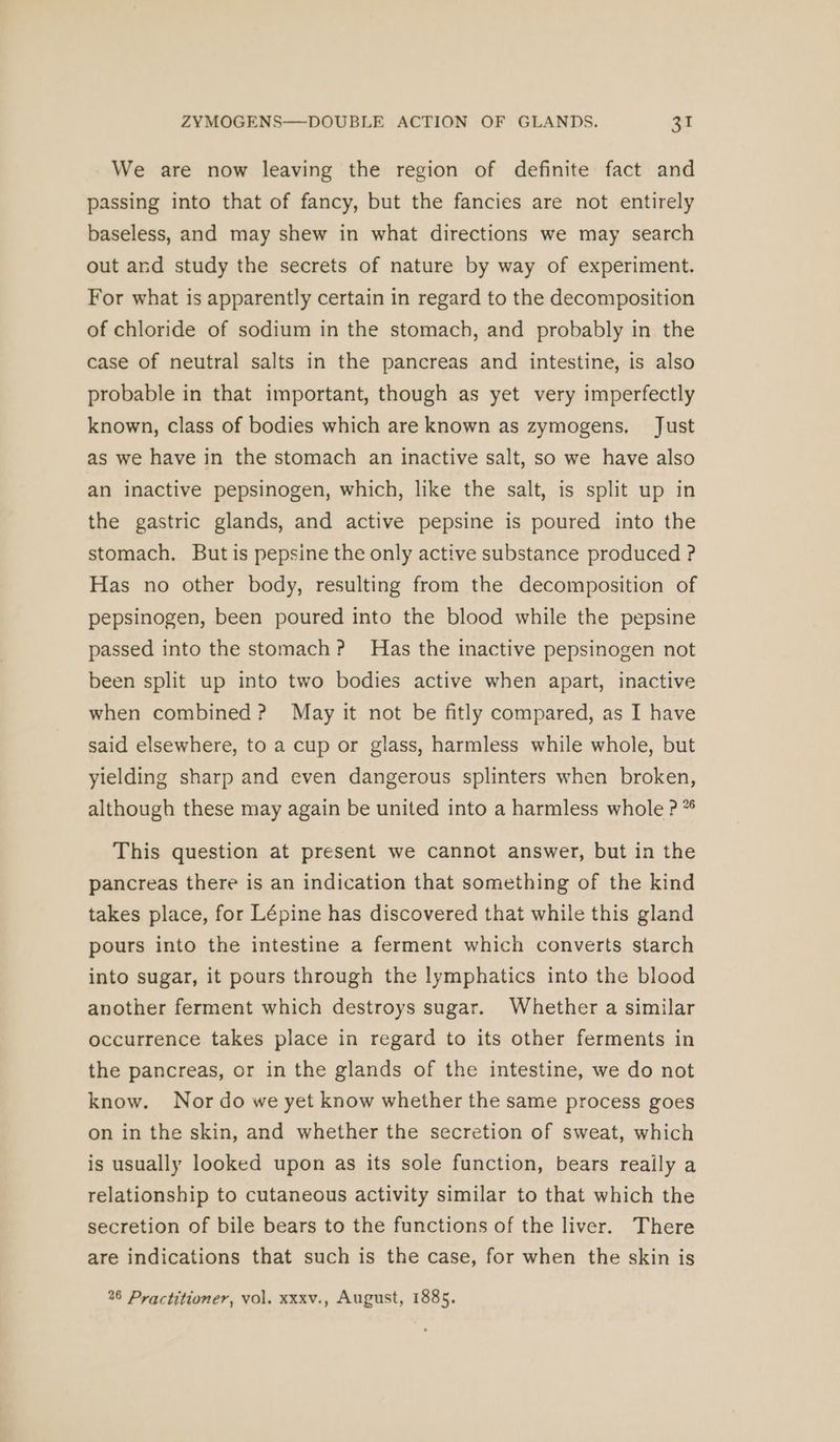 We are now leaving the region of definite fact and passing into that of fancy, but the fancies are not entirely baseless, and may shew in what directions we may search out and study the secrets of nature by way of experiment. For what is apparently certain in regard to the decomposition of chloride of sodium in the stomach, and probably in the case of neutral salts in the pancreas and intestine, is also probable in that important, though as yet very imperfectly known, class of bodies which are known as zymogens, Just as we have in the stomach an inactive salt, so we have also an inactive pepsinogen, which, like the salt, is split up in the gastric glands, and active pepsine is poured into the stomach, But is pepsine the only active substance produced ? Has no other body, resulting from the decomposition of pepsinogen, been poured into the blood while the pepsine passed into the stomach? Has the inactive pepsinogen not been split up into two bodies active when apart, inactive when combined? May it not be fitly compared, as I have said elsewhere, to a cup or glass, harmless while whole, but yielding sharp and even dangerous splinters when broken, although these may again be united into a harmless whole P * This question at present we cannot answer, but in the pancreas there is an indication that something of the kind takes place, for Lépine has discovered that while this gland pours into the intestine a ferment which converts starch into sugar, it pours through the lymphatics into the blood another ferment which destroys sugar. Whether a similar occurrence takes place in regard to its other ferments in the pancreas, or in the glands of the intestine, we do not know. Nor do we yet know whether the same process goes on in the skin, and whether the secretion of sweat, which is usually looked upon as its sole function, bears really a relationship to cutaneous activity similar to that which the secretion of bile bears to the functions of the liver. There are indications that such is the case, for when the skin is 26 Practitioner, vol. xxxv., August, 1885.