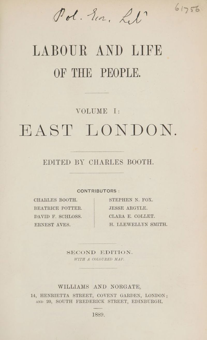 GA, 20 LABOUR AND LIFE OF THE PEOPLE. VOLUME I: HAST LONDON. EDITED BY CHARLES BOOTH. CONTRIBUTORS : CHARLES BOOTH. STEPHEN N. FOX. BEATRICE POTTER. JESSE ARGYLE. DAVID F. SCHLOSS. CLARA E. COLLET. ERNEST AVES. | H. LLEWELLYN SMITH. SECOND EDITION. WITH A COLOURED MAP. WILLIAMS AND NORGATE, 14, HENRIETTA STREET, COVENT GARDEN, LONDON ; AND 20, SOUTH FREDERICK STREET, EDINBURGH. 1889.