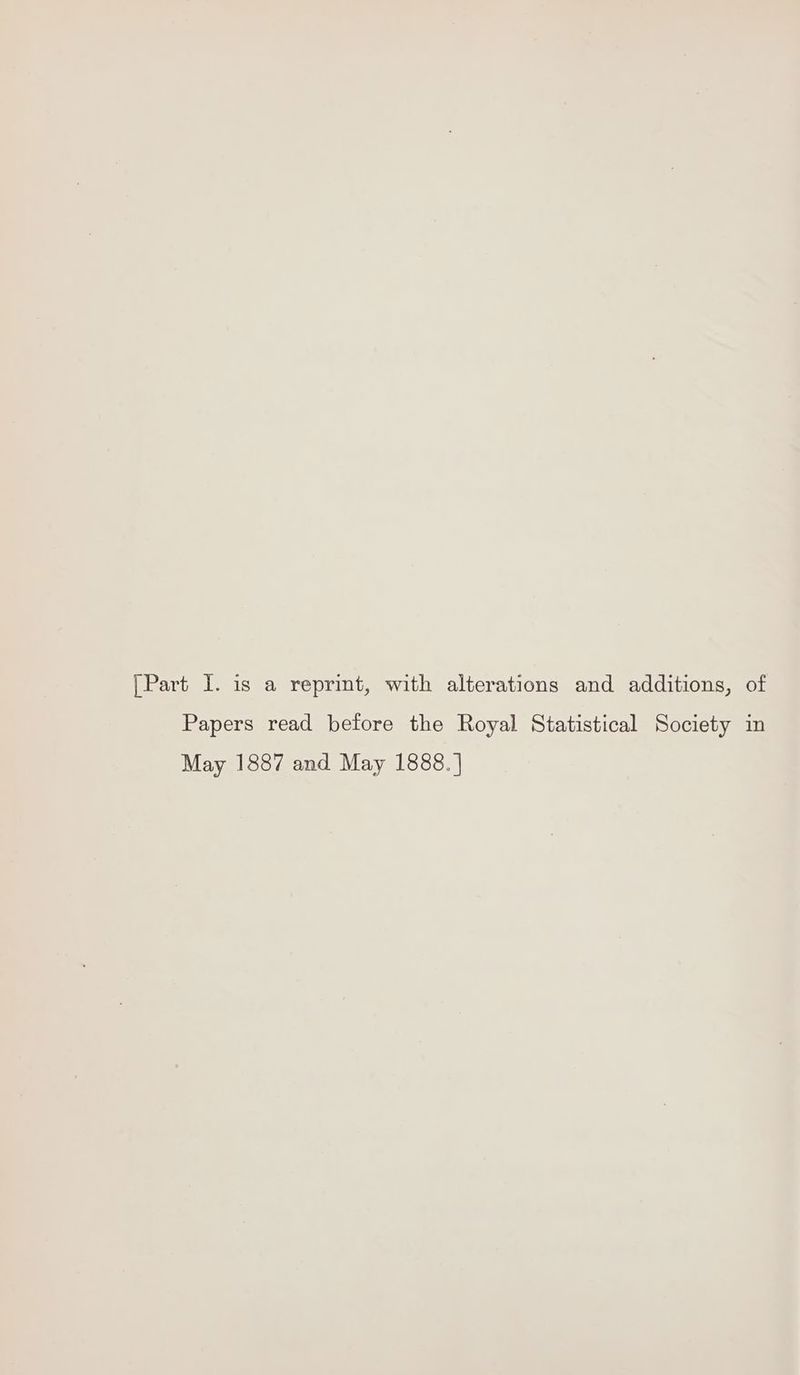 [Part I. is a reprint, with alterations and additions, of Papers read before the Royal Statistical Society in May 1887 and May 1888. |