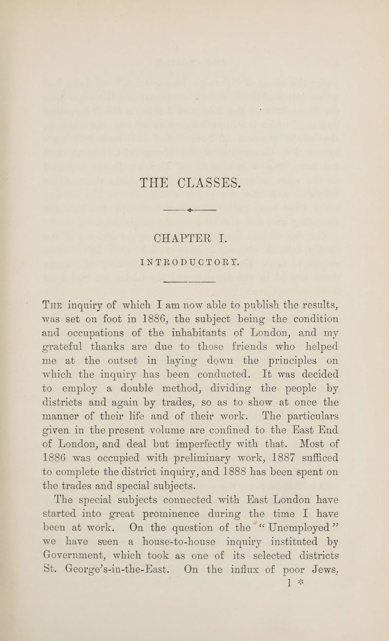 THE CLASSES. CHAPTER, f. INTRODUCTORY. Tue inquiry of which I am now able to publish the results, was set on foot in 1886, the subject being the condition and occupations of the inhabitants of London, and my grateful thanks are due to those friends who helped me at the outset in laying down the principles on which the inquiry has been conducted. It was decided to employ a double method, dividing the people by districts and again by trades, so as to show at once the manner of their life and of their work. The particulars given in the present volume are confined to the Hast End of London, and deal but imperfectly with that. Most of 1886 was occupied with preliminary work, 1887 sufficed to complete the district inquiry, and 1888 has been spent on the trades and special subjects. The special subjects connected with Hast London have started into great prominence during the time I have been at work. On the question of the “ Unemployed ” we have seen a house-to-house inquiry instituted by Government, which took as one of its selected districts St. George’s-in-the-East. On the influx of poor Jews. hit