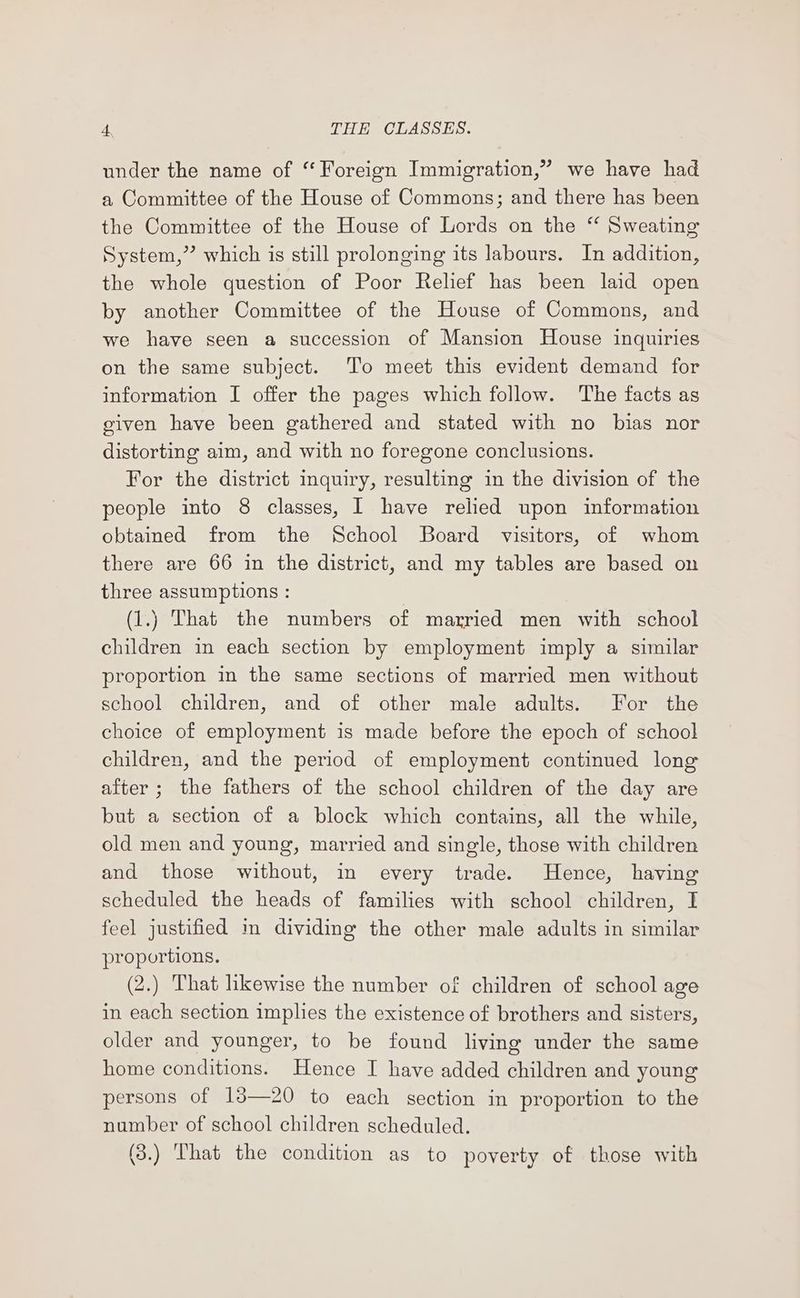 under the name of “ Foreign Immigration,” we have had a Committee of the House of Commons; and there has been the Committee of the House of Lords on the ‘‘ Sweating System,” which is still prolonging its labours. In addition, the whole question of Poor Relief has been laid open by another Committee of the House of Commons, and we have seen a succession of Mansion House inquiries on the same subject. ‘T'o meet this evident demand for information I offer the pages which follow. The facts as given have been gathered and stated with no bias nor distorting aim, and with no foregone conclusions. For the district inquiry, resulting in the division of the people into 8 classes, I have relied upon information obtained from the School Board visitors, of whom there are 66 in the district, and my tables are based on three assumptions : (1.) That the numbers of married men with school children in each section by employment imply a similar proportion im the same sections of married men without school children, and of other male adults. For the choice of employment is made before the epoch of school children, and the period of employment continued long after ; the fathers of the school children of the day are but a section of a block which contains, all the while, old men and young, married and single, those with children and those without, in every trade. Hence, having scheduled the heads of families with school children, I feel justified m dividing the other male adults in similar proportions. (2.) That hkewise the number of children of school age in each section implies the existence of brothers and sisters, older and younger, to be found living under the same home conditions. Hence I have added children and young persons of 13—20 to each section in proportion to the number of school children scheduled. (3.) That the condition as to poverty of those with