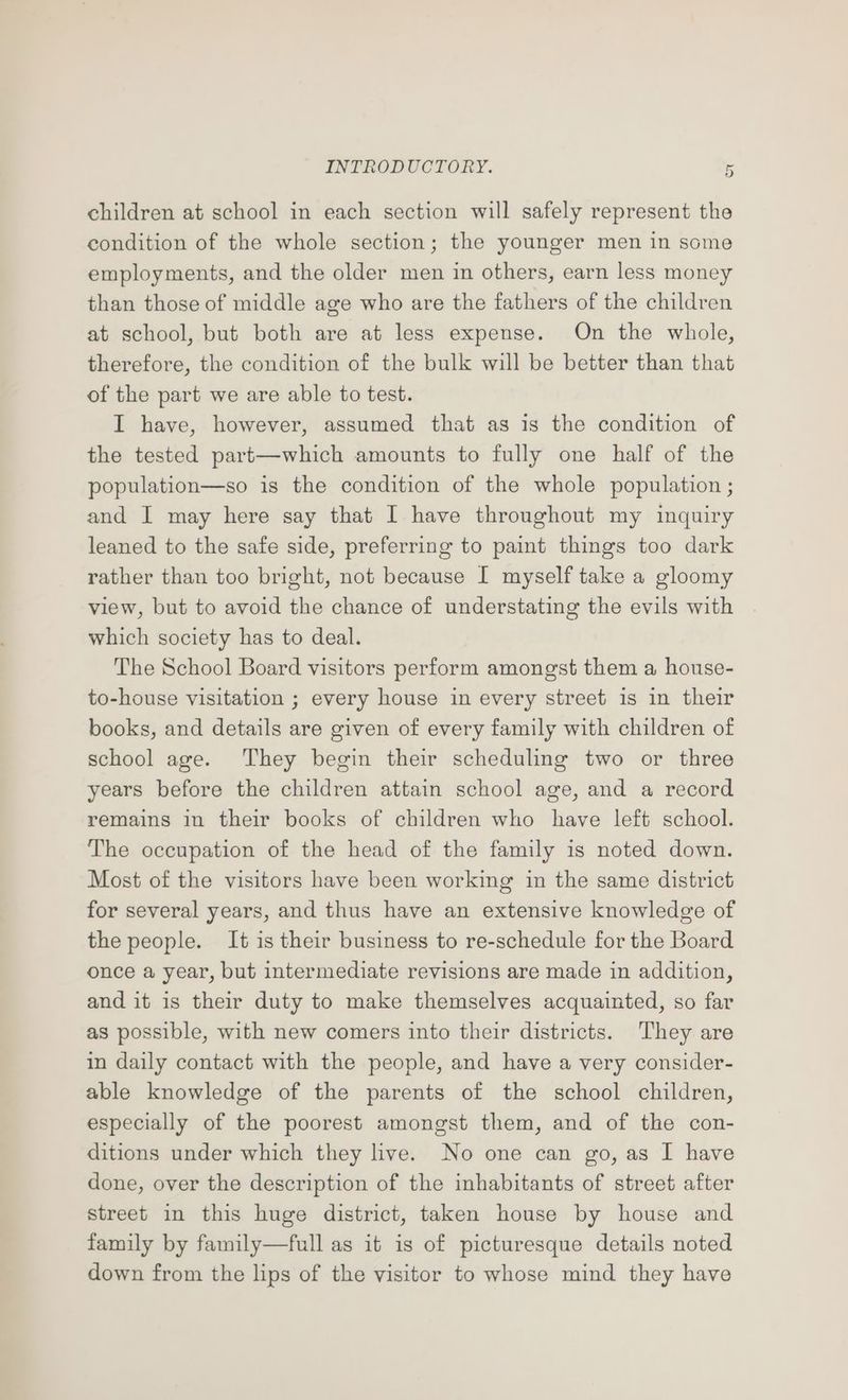 children at school in each section will safely represent the condition of the whole section; the younger men in some employments, and the older men in others, earn less money than those of middle age who are the fathers of the children at school, but both are at less expense. On the whole, therefore, the condition of the bulk will be better than that of the part we are able to test. I have, however, assumed that as is the condition of the tested part—which amounts to fully one half of the population—so is the condition of the whole population ; and I may here say that I have throughout my inquiry leaned to the safe side, preferring to paint things too dark rather than too bright, not because I myself take a gloomy view, but to avoid the chance of understating the evils with which society has to deal. The School Board visitors perform amongst them a house- to-house visitation ; every house in every street 1s in their books, and details are given of every family with children of school age. They begin their scheduling two or three years before the children attain school age, and a record remains in their books of children who have left school. The occupation of the head of the family is noted down. Most of the visitors have been working in the same district for several years, and thus have an extensive knowledge of the people. It is their business to re-schedule for the Board once a year, but intermediate revisions are made in addition, and it is their duty to make themselves acquainted, so far as possible, with new comers into their districts. They are in daily contact with the people, and have a very consider- able knowledge of the parents of the school children, especially of the poorest amongst them, and of the con- ditions under which they live. No one can go, as I have done, over the description of the inhabitants of street after street in this huge district, taken house by house and family by family—full as it is of picturesque details noted down from the lips of the visitor to whose mind they have
