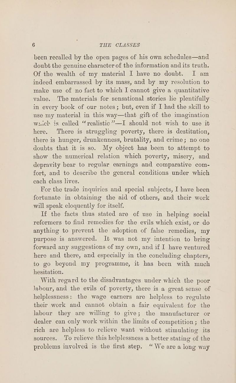 been recalled by the open pages of his own schedules—and doubt the genuine character of the information and its truth. Of the wealth of my material I have no doubt. I am indeed embarrassed by its mass, and by my resolution to make use of no fact to which I cannot give a quantitative value. The materials for sensational stories lie plentifully in every book of our notes; but, even if I had the skill to use my material in this way—that gift of the imagination wick is called “realistic”—I should not wish to use it here. There is struggling poverty, there is destitution, there is hunger, drunkenness, brutality, and crime; no one doubts that it is so. My object has been to attempt to show the numerical relation which poverty, misery, and depravity bear to regular earnings and comparative com- fort, and to describe the general conditions under which each class lives. For the trade inquiries and special subjects, I have been fortunate in obtaining the aid of others, and their work will speak eloquently for itself. If the facts thus stated are of use in helping social reformers to find remedies for the evils which exist, or do anything to prevent the adoption of false remedies, my purpose is answered. It was not my intention to bring forward any suggestions of my own, and if I have ventured here and there, and especially in the concluding chapters, to go beyond my programme, it has been with much hesitation. With regard to the disadvantages under which the poor Jabour, and the evils of poverty, there is a great sense of helplessness: the wage earners are helpless to regulate their work and cannot obtain a fair equivalent for the labour they are willing to give; the manufacturer or dealer can only work within the limits of competition ; the rich are helpless to relieve want without stimulating its sources. ‘T'o relieve this helplessness a better stating of the problems involved is the first step. “ We are a long way