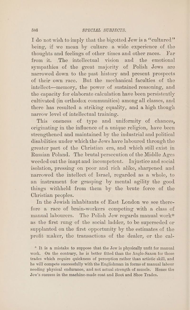 I do not wish to imply that the bigotted Jew is a “cultured” being, if we mean by culture a wide experience of the thoughts and feelings of other times and other races. Far from it. .The intellectual vision and the emotional sympathies of the great majority of Polish Jews are narrowed down to the past history and present prospects of their own race. But the mechanical faculties of the intellect—memory, the power of sustained reasoning, and the capacity for elaborate calculation have been persistently cultivated (in orthodox communities) among all classes, and there has resulted a striking equality, and a high though narrow level of intellectual training. This oneness of type and uniformity of chances, originating in the influence of a unique religion, have been strengthened and maintained by the industrial and pohtical disabilities under which the Jews have laboured through the greater part of the Christian era, and which still exist in Russian Poland. The brutal persecution of the Middle Ages weeded out the inaptand incompetent. Injustice and social isolation, pressing on poor and rich alike, sharpened and narrowed the intellect of Israel, regarded as a whole, to an instrument for grasping by mental agility the good things withheld from them by the brute force of the Christian peoples. In the Jewish inhabitants of Hast London we see there- fore a race of brain-workers competing with a class of manual labourers. The Polish Jew regards manual work* as the first rung of the social ladder, to be superseded or supplanted on the first opportunity by the estimates of the profit maker, the transactions of the dealer, or the cal- * Tt is a mistake to suppose that the Jew is physically unfit for manual work. On the contrary, he is better fitted than the Anglo-Saxon for those trades which require quickness of perception rather than artistic skill, and he will compete successfully with the Englishman in forms of manual labour needing physical endurance, and not actual strength of muscle. Hence the Jew’s success in the machine-made coat and Boot and Shoe Trades.