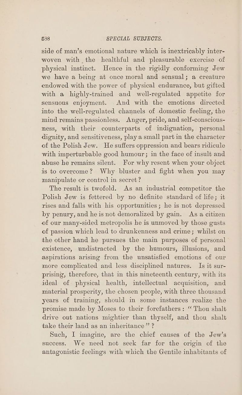 side of man’s emotional nature which is inextricably inter- woven with the healthful and pleasurable exercise of physical instinct. Hence in the rigidly conforming Jew we have a being at once moral and sensual; a creature endowed with the power of physical endurance, but gifted with a highly-trained and well-regulated appetite for sensuous enjoyment. And with the emotions directed into the well-reoulated channels of domestic feeling, the mind remains passionless. Anger, pride, and self-conscious- ness, with their counterparts of indignation, personal dignity, and sensitiveness, play a small part in the character of the Polish Jew. He suffers oppression and bears ridicule with imperturbable good humour; in the face of insult and abuse he remains silent. For why resent when your object is to overcome? Why bluster and fight when you may manipulate or control in secret? The result is twofold. As an industrial competitor the Polish Jew is fettered by no definite standard of life; it rises and falls with his opportunities ; he is not depressed by penury, and he is not demoralized by gain. As a citizen of our many-sided metropolis he is unmoved by those gusts of passion which lead to drunkenness and crime; whilst on the other hand he pursues the main purposes of personal existence, undistracted by the humours, illusions, and aspirations arising from the unsatisfied emotions of our more complicated and less disciplined natures. Is it sur- prising, therefore, that in this nineteenth century, with its ideal of physical health, intellectual acquisition, and material prosperity, the chosen people, with three thousand years of training, should in some instances realize the promise made by Moses to their forefathers: “Thou shalt drive out nations mightier than thyself, and thou shalt take their land as an inheritance” ? Such, I imagine, are the chief causes of the Jew’s success. We need not seek far for the origin of the antagonistic feelings with which the Gentile inhabitants of