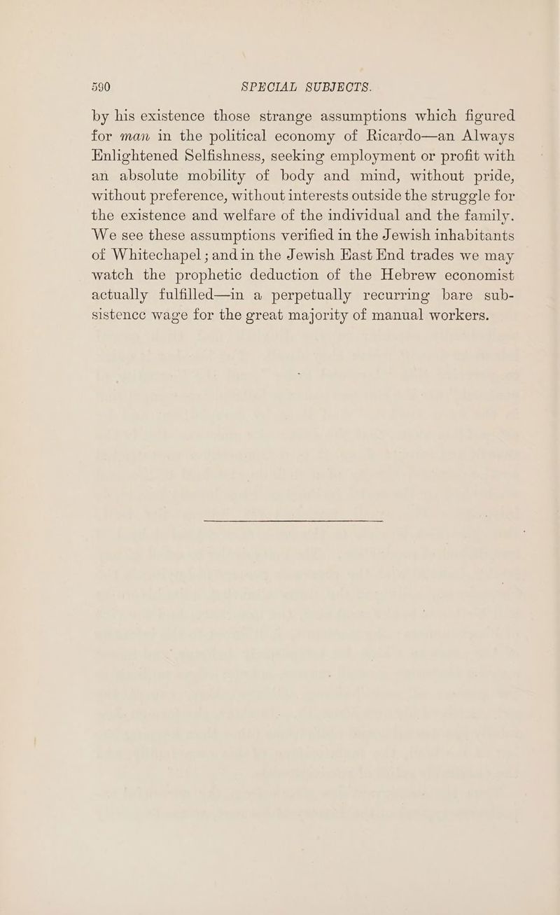 by his existence those strange assumptions which figured for man in the political economy of Ricardo—an Always Enlightened Selfishness, seeking employment or profit with an absolute mobility of body and mind, without pride, without preference, without interests outside the struggle for the existence and welfare of the individual and the family. We see these assumptions verified in the Jewish inhabitants of Whitechapel ; andin the Jewish Hast End trades we may watch the prophetic deduction of the Hebrew economist actually fulfilled—in a perpetually recurring bare sub- sistence wage for the great majority of manual workers.