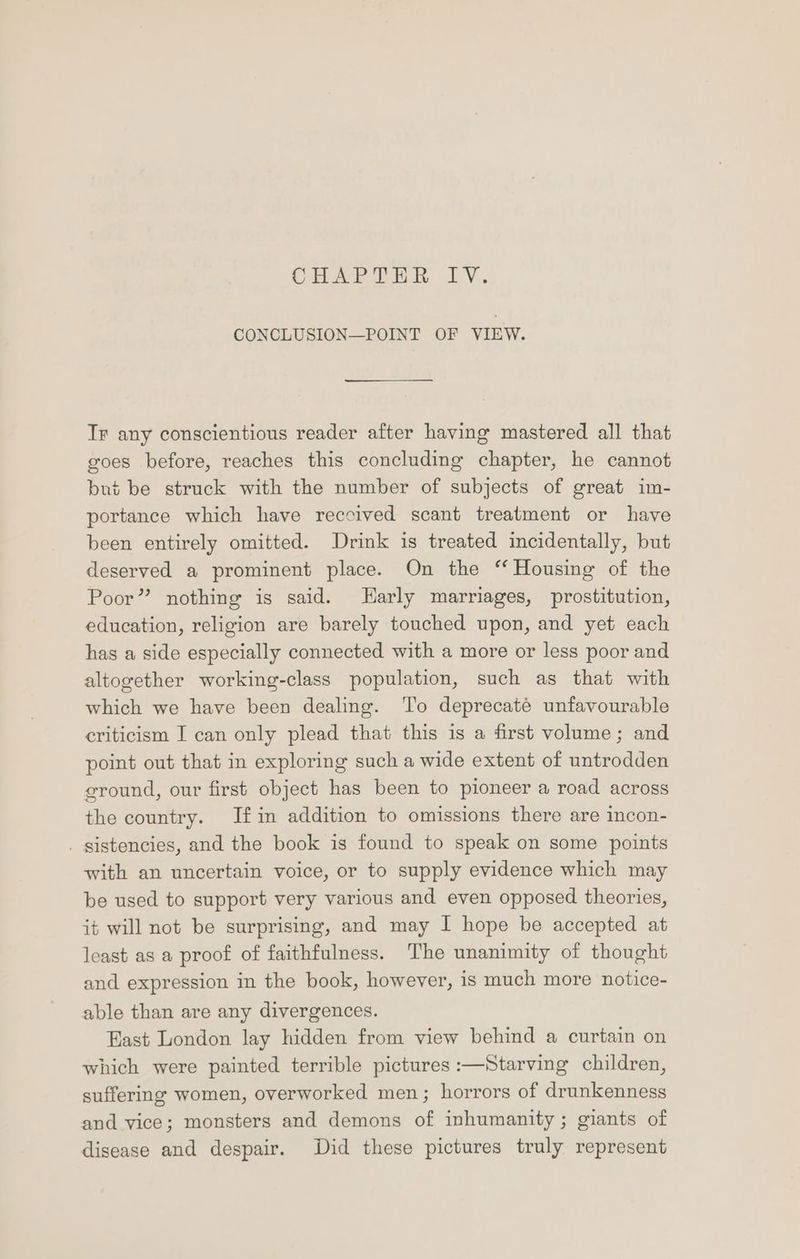 CHAPIOUR LV. CONCLUSION—POINT OF VIEW. Tr any conscientious reader after having mastered all that goes before, reaches this concluding chapter, he cannot bué be struck with the number of subjects of great im- portance which have reccived scant treatment or have been entirely omitted. Drink is treated incidentally, but deserved a prominent place. On the ‘‘ Housing of the Poor” nothing is said. arly marriages, prostitution, education, religion are barely touched upon, and yet each has a side especially connected with a more or less poor and altogether working-class population, such as that with which we have been dealing. To deprecaté unfavourable criticism I can only plead that this is a first volume; and point out that in exploring such a wide extent of untrodden ground, our first object has been to pioneer a road across the country. If in addition to omissions there are incon- . gistencies, and the book is found to speak on some points with an uncertain voice, or to supply evidence which may be used to support very various and even opposed theories, it will not be surprising, and may I hope be accepted at least as a proof of faithfulness. The unanimity of thought and expression in the book, however, is much more notice- able than are any divergences. East London lay hidden from view behind a curtain on which were painted terrible pictures :—Starving children, suffering women, overworked men; horrors of drunkenness and vice; monsters and demons of inhumanity; giants of disease and despair. Did these pictures truly represent