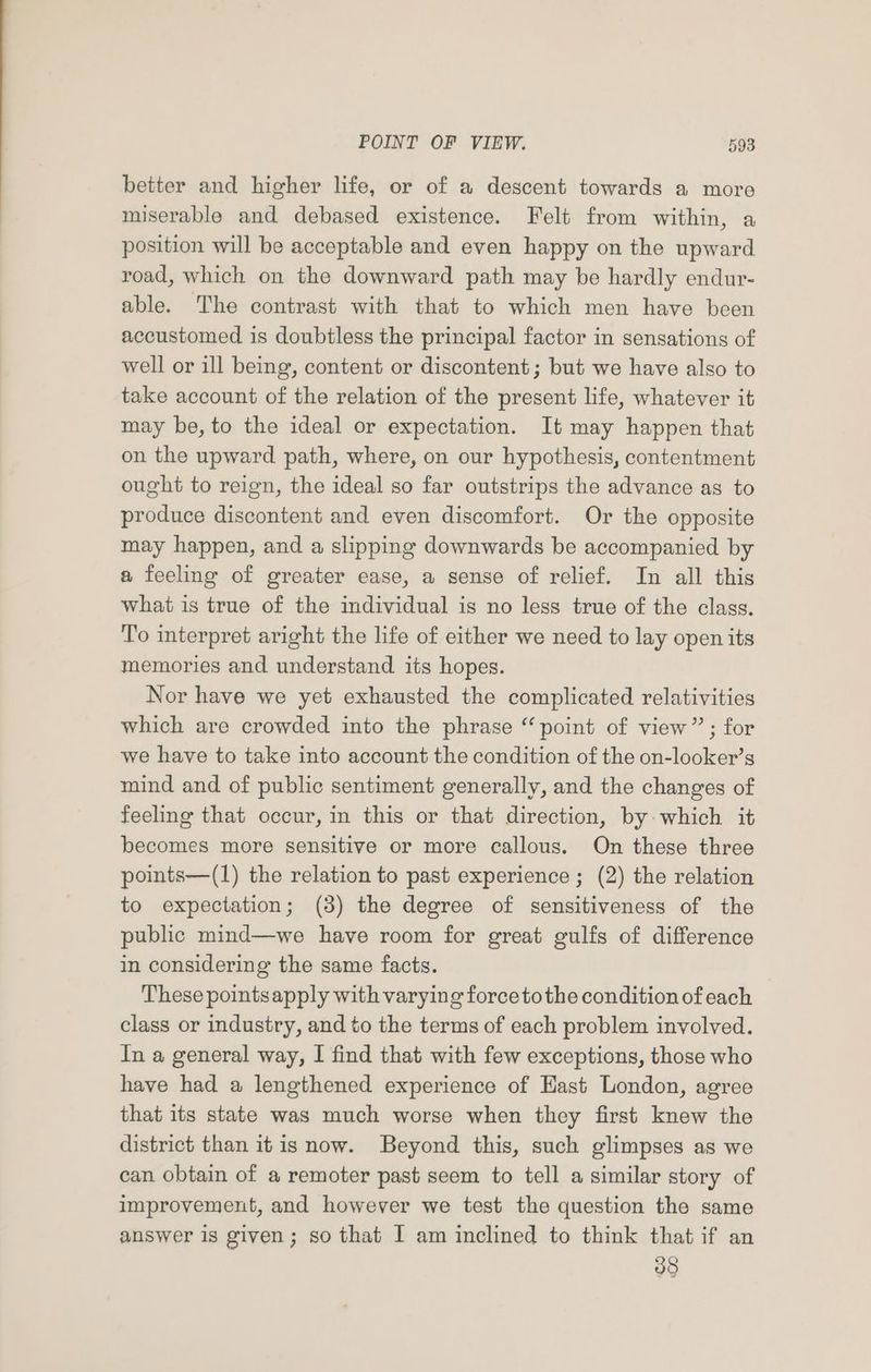 better and higher life, or of a descent towards a more miserable and debased existence. Felt from within, a position will be acceptable and even happy on the upward road, which on the downward path may be hardly endur- able. The contrast with that to which men have been accustomed is doubtless the principal factor in sensations of well or ill being, content or discontent ; but we have also to take account of the relation of the present life, whatever it may be, to the ideal or expectation. It may happen that on the upward path, where, on our hypothesis, contentment ought to reign, the ideal so far outstrips the advance as to produce discontent and even discomfort. Or the opposite may happen, and a slipping downwards be accompanied by a feeling of greater ease, a sense of relief. In all this what is true of the individual is no less true of the class. To interpret aright the life of either we need to lay open its memories and understand its hopes. Nor have we yet exhausted the complicated relativities which are crowded into the phrase “point of view”; for we have to take into account the condition of the on-looker’s mind and of public sentiment generally, and the changes of feeling that occur, in this or that direction, by-which it becomes more sensitive or more callous. On these three points—(1) the relation to past experience; (2) the relation to expectation; (3) the degree of sensitiveness of the public mind—we have room for great gulfs of difference in considering the same facts. These pointsapply with varying force tothe condition of each class or industry, and to the terms of each problem involved. In a general way, I find that with few exceptions, those who have had a lengthened experience of Hast London, agree that its state was much worse when they first knew the district than itis now. Beyond this, such glimpses as we can obtain of a remoter past seem to tell a similar story of improvement, and however we test the question the same answer is given; so that I am inclined to think that if an v8