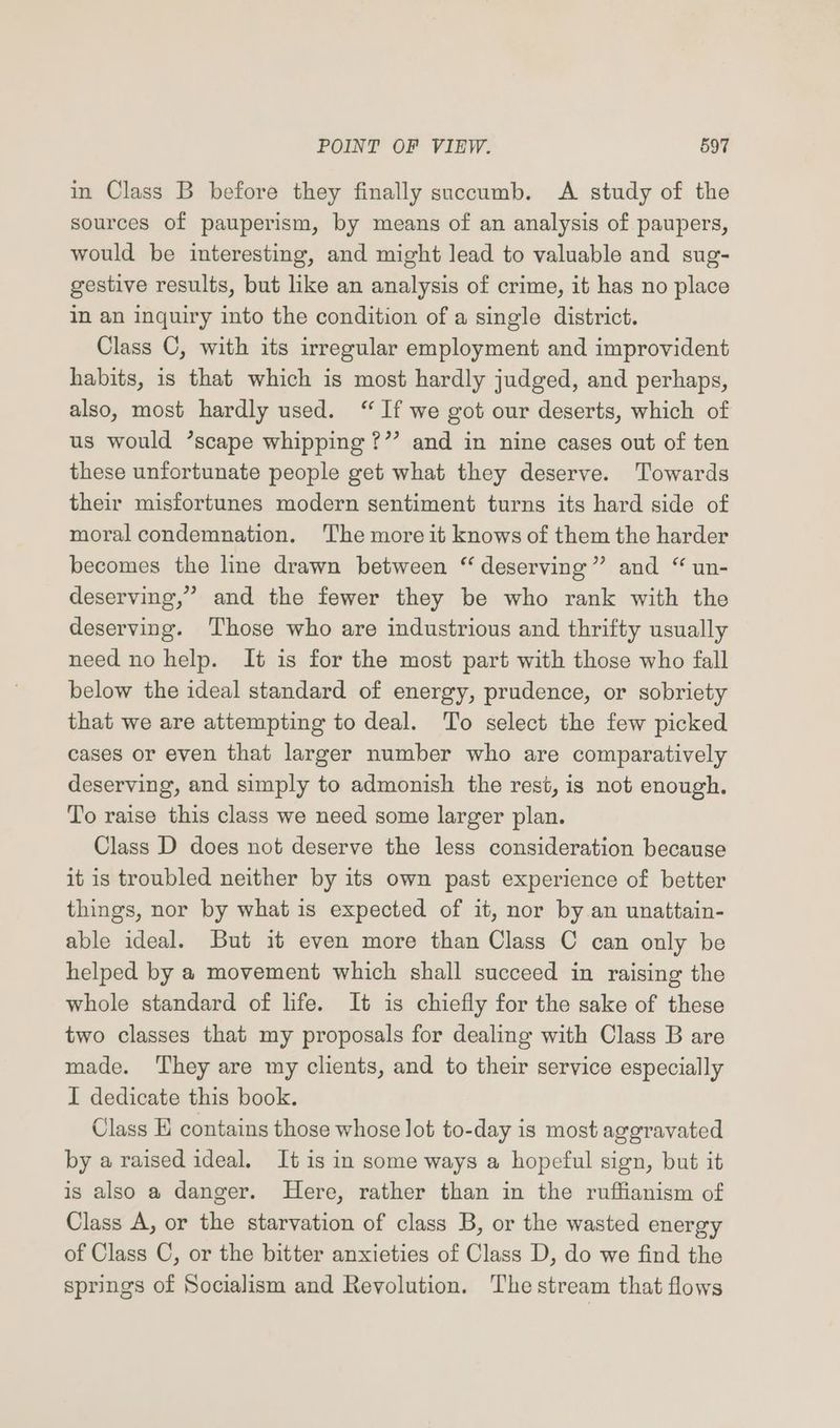 in Class B before they finally succumb. <A study of the sources of pauperism, by means of an analysis of paupers, would be interesting, and might lead to valuable and sug- gestive results, but like an analysis of crime, it has no place in an inquiry into the condition of a single district. Class C, with its irregular employment and improvident habits, is that which is most hardly judged, and perhaps, also, most hardly used. “ If we got our deserts, which of us would ’scape whipping ?”’ and in nine cases out of ten these unfortunate people get what they deserve. Towards their misfortunes modern sentiment turns its hard side of moral condemnation. 'The more it knows of them the harder becomes the line drawn between “ deserving” and “ un- deserving,” and the fewer they be who rank with the deserving. Those who are industrious and thrifty usually need no help. It is for the most part with those who fall below the ideal standard of energy, prudence, or sobriety that we are attempting to deal. To select the few picked cases or even that larger number who are comparatively deserving, and simply to admonish the rest, is not enough. To raise this class we need some larger plan. Class D does not deserve the less consideration because it is troubled neither by its own past experience of better things, nor by what is expected of it, nor by an unattain- able ideal. But it even more than Class C can only be helped by a movement which shall succeed in raising the whole standard of life. It is chiefly for the sake of these two classes that my proposals for dealing with Class B are made. ‘They are my clients, and to their service especially I dedicate this book. Class H contains those whose lot to-day is most agoravated by a raised ideal. It is in some ways a hopeful sign, but it is also a danger. Here, rather than in the ruffianism of Class A, or the starvation of class B, or the wasted energy of Class C, or the bitter anxieties of Class D, do we find the springs of Socialism and Revolution. The stream that flows