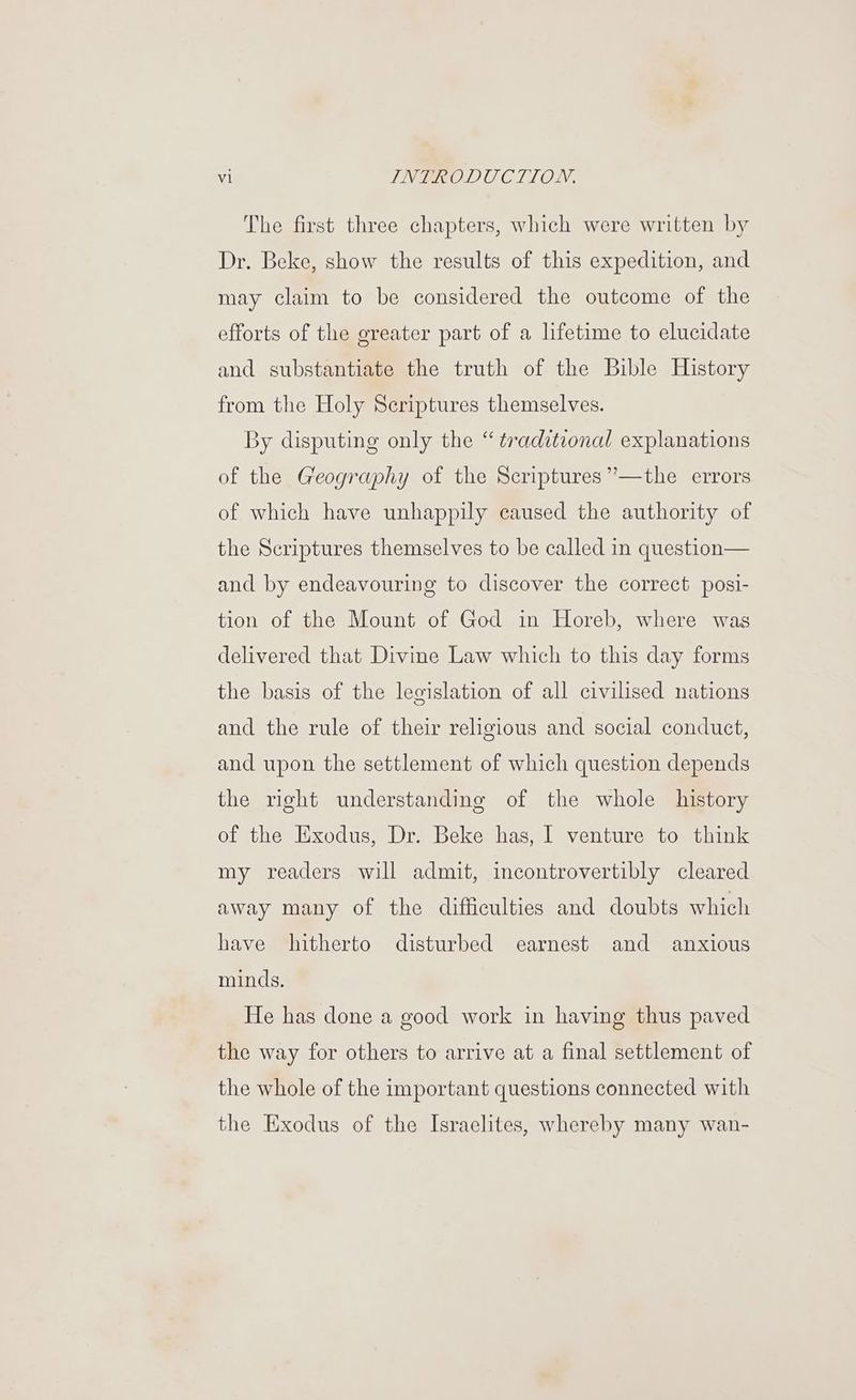 The first three chapters, which were written by Dr. Beke, show the results of this expedition, and may claim to be considered the outcome of the efforts of the greater part of a lifetime to elucidate and substantiate the truth of the Bible History from the Holy Scriptures themselves. By disputing only the “ traditional explanations of the Geography of the Scriptures ’’—the errors of which have unhappily caused the authority of the Scriptures themselves to be called in question— and by endeavouring to discover the correct posi- tion of the Mount of God in Horeb, where was delivered that Divine Law which to this day forms the basis of the legislation of all civilised nations and the rule of their religious and social conduct, and upon the settlement of which question depends the right understanding of the whole history of the Exodus, Dr. Beke has, | venture to think my readers will admit, incontrovertibly cleared away many of the difficulties and doubts which have hitherto disturbed earnest and anxious minds. He has done a good work in having thus paved the way for others to arrive at a final settlement of the whole of the important questions connected with the Exodus of the Israelites, whereby many wan-