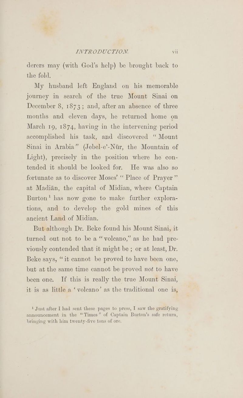 derers may (with God’s help) be brought back to the fold. My husband left England on his memorable journey in search of the true Mount Sinai on December 8, 1873; and, after an absence of three months and eleven days, he returned home on March 19, 1874, having in the intervening period accomplished his task, and discovered ‘ Mount Sinai in Arabia” (Jebel-e’-Ntr, the Mountain of Light), precisely in the position where he con- tended it should be looked for. He was also so fortunate as to discover Moses’ “ Place of Prayer ”’ at Madian, the capital of Midian, where Captain Burton* has now gone to make further explora- tions, and to develop the gold mines of this ancient Land of Midian. But although Dr. Beke found his Mount Sinai, it turned out not to be a “volcano,” as he had pre- viously contended that it might be ; or at least, Dr. Beke says, “it cannot be proved to have been one, but at the same time cannot be proved not to have been one. If this is really the true Mount Sinai, it is as little a ‘ volcano’ as the traditional one is, 1 Just after I had sent these pages to press, I saw the gratifying announcement in the “Times” of Captain Burton’s safe return, bringing with him twenty-five tons of ore.