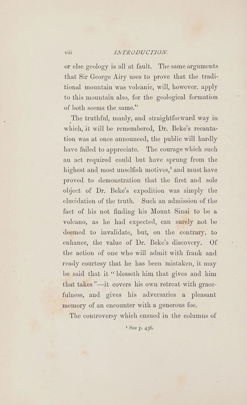 or else geology is all at fault. The same arguments that Sir George Airy uses to prove that the tradi- tional mountain was volcanic, will, however, apply to this mountain also, for the geological formation of both seems the same.” The truthful, manly, and straightforward way in siihiigh, it will be remembered, Dr. Beke’s recanta- tion was at once announced, the public will hardly have failed to appreciate. The courage which such an act required could but have sprung from the highest and most unselfish motives,’ and must have proved to demonstration that the first and sole object of Dr. Beke’s expedition was simply the elucidation of the truth. Such an admission of the fact of his not finding his Mount Sinai to be a volcano, as he had expected, can surely not be deemed to invalidate, but, on the contrary, to enhance, the value of Dr. Beke’s discovery. Of the action of one who will admit with frank and ready courtesy that he has been mistaken, it may be said that it “ blesseth him that gives and him that takes”—it covers his own retreat with grace- fulness, and gives his adversaries a pleasant memory of an encounter with a generous foe. The controversy which ensued in the columns of 1 See p. 436.