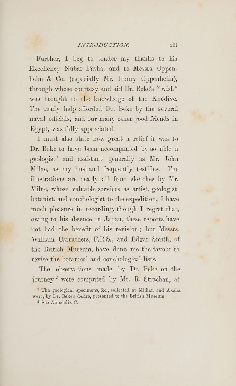 Further, I beg to tender my thanks to his Excellency Nubar Pasha, and to Messrs. Oppen- heim & Co. (especially Mr. Henry Oppenheim), through whose courtesy and aid Dr. Beke’s “ wish” was brought to the knowledge of the Khédive. The ready help afforded Dr. Beke by the several naval officials, and our many other good friends in Keypt, was fully appreciated. I must also state how great a relief it was to Dr. Beke to have been accompanied by so able a geologist? and assistant generally as Mr. John Milne, as my husband frequently testifies. The illustrations are nearly all from sketches by Mr. Milne, whose valuable services as artist, geologist, botanist, and conchologist to the expedition, I have much pleasure in recording, though I regret that, owing to his absence in Japan, these reports have not had the benefit of his revision; but Messrs. William Carruthers, F.R.S., and Edgar Smith, of the British Museum, have done me the favour to revise the botanical and conchological lists. The observations made by Dr. Beke on the journey * were computed by Mr. R. Strachan, at 1 The geological specimens, &c., collected at Midian and Akaba were, by Dr. Beke’s desire, presented to the British Museum. 2 See Appendix C.