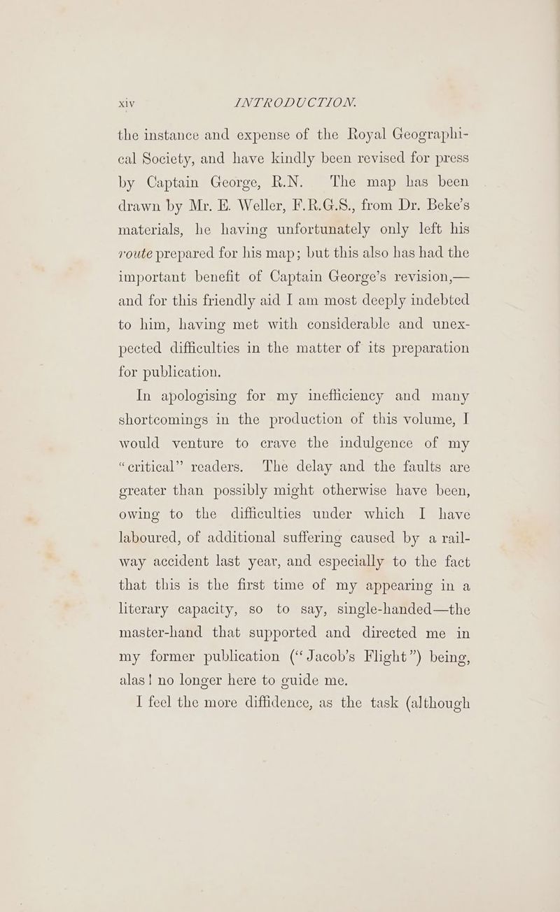 the instance and expense of the Royal Geographi- cal Society, and have kindly been revised for press by Captain George, R.N. The map has been drawn by Mr. E. Weller, F.R.G.8., from Dr. Beke’s materials, he having unfortunately only left his route prepared for his map; but this also has had the important benefit of Captain George’s revision,— and for this friendly aid I am most deeply indebted to him, having met with considerable and unex- pected difficulties in the matter of its preparation for publication. In apologising for my inefficiency and many shortcomings in the production of this volume, I would venture to crave the indulgence of my “eritical” readers. The delay and the faults are oreater than possibly might otherwise have been, owing to the difficulties under which I have laboured, of additional suffering caused by a rail- way accident last year, and especially to the fact that this is the first time of my appearing in a literary capacity, so to say, single-handed—the master-hand that supported and directed me in my former publication (‘Jacob’s Flight”) being, alas! no longer here to euide me. I feel the more diffidence, as the task (although