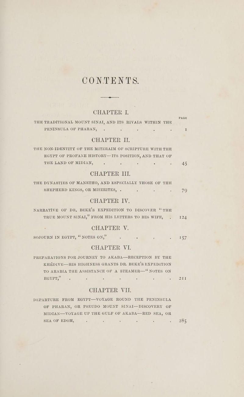 COND ENTS: CHAPTER I. THE TRADITIONAL MOUNT SINAT, AND ITS RIVALS WITHIN THE PENINSULA OF PHARAN, . . : ; . CHAPTER II. THE NON-IDENTITY OF THE MITZRAIM OF SCRIPTURE WITH THE EGYPT OF PROFANE HISTORY—ITS POSITION, AND THAT OF THE LAND OF MIDIAN, ° . . ° CHAPTER III. THE DYNASTIES OF MANETHO, AND ESPECIALLY THOSE OF THE SHEPHERD KINGS, OR MITZRITES, . : CHAPTER IV. NARRATIVE OF DR. BEKE’S EXPEDITION TO DISCOVER “THE TRUE MOUNT SINAI,” FROM HIS LETTERS TO HIS WIFE, ' CHAPTER V. SOJOURN IN EGYPT, “ NOTES ON,” ; : CHAPTER VI. PREPARATIONS FOR JOURNEY TO AKABA—RECEPTION BY THE KH&amp;DIVE—HIS HIGHNESS GRANTS DR. BEKE’S EXPEDITION TO ARABIA THE ASSISTANCE OF A STEAMER—“ NOTES ON BGYPT,” -. : : : . CHAPTER VII. DEPARTURE FROM EGYPT—VOYAGE ROUND THE PENINSULA OF PHARAN, OR PSEUDO MOUNT SINAI—DISCOVERY OF MIDIAN—VOYAGE UP THE GULF OF AKABA—RED SEA, OR SEA OF EDOM, : ; : d ‘ , PAGK 45 79 124 157 285