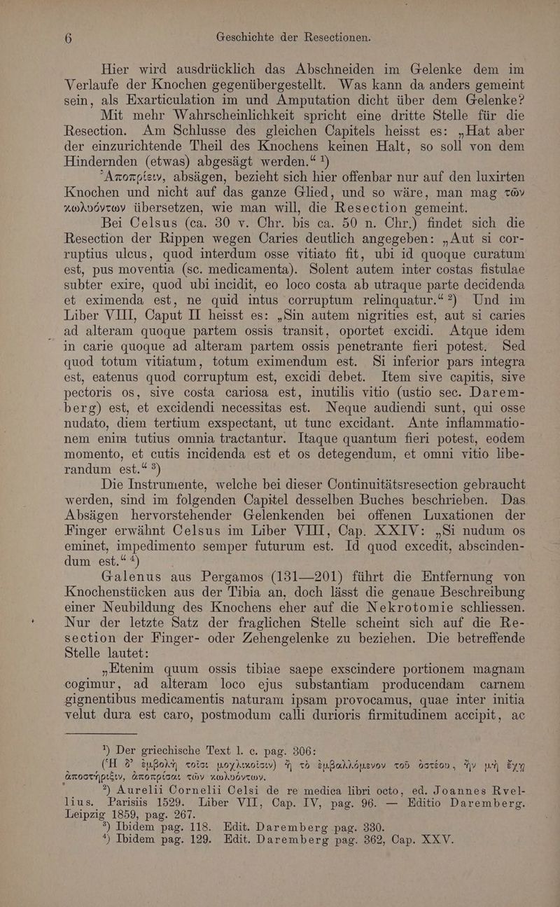 Hier wird ausdrücklich das Abschneiden im Gelenke dem im Verlaufe der Knochen gegenübergestellt. Was kann da anders gemeint sein, als Exarticulation im und Amputation dicht über dem Gelenke? Mit mehr Wahrscheinlichkeit spricht eine dritte Stelle für die Resection. Am Schlusse des gleichen Capitels heisst es: „Hat aber der einzurichtende Theil des Knochens keinen Halt, so soll von dem Hindernden (etwas) abgesägt werden.“ !) “Arorpiew, absägen, bezieht sich hier offenbar nur auf den luxirten Knochen und nicht auf das ganze Glied, und so wäre, man mag av A“uAdövroay übersetzen, wie man will, die Resection gemeint. Bei Celsus (ca. 30 v. Chr. bis ca. 50 n. Chr.) findet sich die Resection der Rippen wegen Caries deutlich angegeben: „Aut si cor- ruptius ulcus, quod interdum osse vitiato fit, ubi id quoque curatum est, pus moventia (sc. medicamenta). Solent autem inter costas fistulae subter exire, quod ubi incidit, eo loco costa ab utraque parte decidenda et eximenda est, ne quid intus corruptum relinquatur.“?) Und im Liber VIII, Oaput I heisst es: „Sin autem nigrities est, aut si caries ad alteram quoque partem ossis transit, oportet excidi. Atque idem in carie quoque ad alteram partem ossis penetrante fieri potest. Ned quod totum vitiatum, totum eximendum est. Si inferior pars integra est, eatenus quod corruptum est, excidi debet. Item sive capitis, sive pectoris 08, sive costa cariosa est, inutilis vitio (ustio sec. Darem- berg) est, et excidendi necessitas est. Neque audiendi sunt, qui osse nudato, diem tertium exspectant, ut tunc excidant. Ante inflammatio- nem enim tutius omnia tractantur. Itaque quantum fieri potest, eodem momento, et cutis incidenda est et os detegendum, et omni vitio libe- randum est.“ °) | Die Instrumente, welche bei dieser Continuitätsresection gebraucht werden, sind im folgenden Oapitel desselben Buches beschrieben. Das Absägen hervorstehender Gelenkenden bei offenen Luxationen der Finger erwähnt Celsus im Liber VII, Cap. XXIV: „Si nudum os eminet, impedimento semper futurum est. Id quod excedit, abseinden- dum est.“ #) | Galenus aus Pergamos (131—201) führt die Entfernung von Knochenstücken aus der Tibia an, doch lässt die genaue Beschreibung einer Neubildung des Knochens eher auf die Nekrotomie schliessen. Nur der letzte Satz der fraglichen Stelle scheint sich auf die Re- section der Finger- oder Zehengelenke zu beziehen. Die betreffende Stelle lautet: „Etenim quum ossis tibiae saepe exscindere portionem magnam cogimur, ad alteram loco ejus substantiam producendam carnem gignentibus medicamentis naturam ipsam provocamus, quae inter initia velut dura est caro, postmodum calli durioris firmitudinem accipit, ac ') Der griechische Text 1. c. pag. 306: (H 8° zußoim roter noyAmoisıv) Y 76 tußakköpevov Tod darlon, Av u Em ‚arootmpeätv, dmronpton. zov RwiDdYewV. ?) Aurelii Cornelii Celsi de re medica libri octo, ed. Joannes Rvel- lius. Parisiis 1529. Liber VII, Cap. IV, page. 96. — Editio Daremberg. Leipzig 1859, pag. 267. °) Ibidem pag. 118. Edit. Daremberg pag. 330. *) Ibidem pag. 129. Edit. Daremberg pag. 362, Cap. XXV.