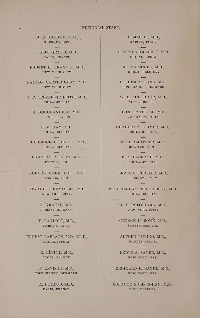 J. HE. GRAHAM, M.D., | TORONTO, ONT. JULES GRAND, M.D., PARIS, FRANCE. EGBERT H. GRANDIN, M.D., NEW YORK CITY. LANDON CARTER GRAY, M.D., NEW YORK CITY. — J. P. CROZER GRIFFITH, M.D., PHILADELPHIA. A. GOUGUENHEIM, M.D., PARIS, FRANCE. CG. M. HAY, MD., PHILADELPHIA. FREDERICK P. HENRY, M.D., PHILADELPHIA. EDWARD JACKSON, M.D., DENVER, COL. NORMAN KERR, MLD., F.LS., LONDON, ENG. EDWARD L. KEYES, Jr., M_D., NEW YORK CITY. H. KRAUSE, M.D., BERLIN, GERMANY. E. LANDOLT, M.D., PARIS, FRANCE. ERNEST LAPLACE, M.D., LL.D., PHILADELPHIA. R. LEPINE, MD., LYONS, FRANCE. F. LEVISON, M.D., COPENHAGEN, DENMARK. A. LUTAUD, M.D., PARIS, FRANCE. F. MASSEI, M.D., NAPLES, ITALY. K. E. MONTGOMERY, M.D., PHILADELPHIA. JULES MOREL, M.D., GHENT, BELGIUM. HOLGER MYGIND, M.D., COPENHAGEN, DENMARK. W. P. NORTHRUP, M_D., NEW YORK CITY. H. OBERSTEINER, M.D., VIENNA, AUSTRIA. CHARLES A. OLIVER, M.D., PHILADELPHIA. WILLIAM OSLER, M.D., BALTIMORE, MD. F. A.-PACKARD; SED; PHILADELPHIA. LEWIS 8. PILCHER, M.D., BROOKLYN, N. Y. WILLIAM CAMPBELL POSEY, M.D., PHILADELPHIA. | W. B. PRITCHARD, M._D., NEW YORK CITY. GEORGE H. ROHE, M.D., SYKESVILLE, MD. ALFRED RUBINO, M.D., NAPLES, ITALY. LEWIS A. SAYRE, M.D., NEW YORK CITY. REGINALD H. SAYRE, M.D., NEW YORK CITY. SOLOMON SOLIS-COHEN, M.D., PHILADELPHIA.