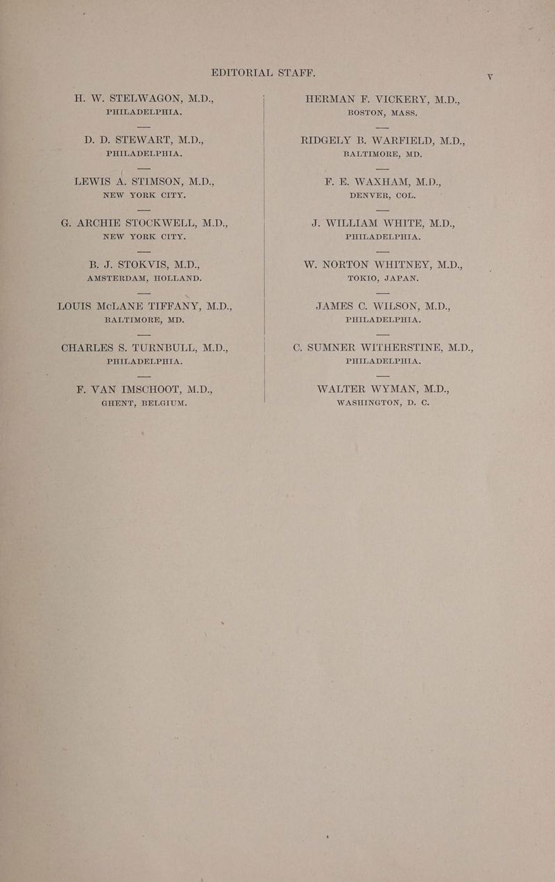 H. W. STELWAGON, M.D., PHILADELPHIA. D. D. STEWART, M.D., PHILADELPHIA. LEWIS A. STIMSON, M.D., NEW YORK CITY. G. ARCHIE STOCKWELL, M_D., NEW YORK CITY. B. J. STOKVIS, M.D., AMSTERDAM, HOLLAND. LOUIS McLANE TIFFANY, M.D., BALTIMORE, MD. CHARLES 8. TURNBULL, M.D., PHILADELPHIA. F. VAN IMSCHOOT, M.D., GHENT, BELGIUM. HERMAN F. VICKERY, M.D., BOSTON, MASS. RIDGELY B. WARFIELD, M.D., BALTIMORE, MD. F. E. WAXHAM, M_D., DENVER, COL. J. WILLIAM WHITE, M.D., PHILADELPHIA. W. NORTON WHITNEY, M.D., TOKIO, JAPAN. JAMES C. WILSON, M.D., PHILADELPHIA. CG. SUMNER WITHERSTINE, M.D., PHILADELPHIA. WALTER WYMAN, MD., WASHINGTON, D. C.