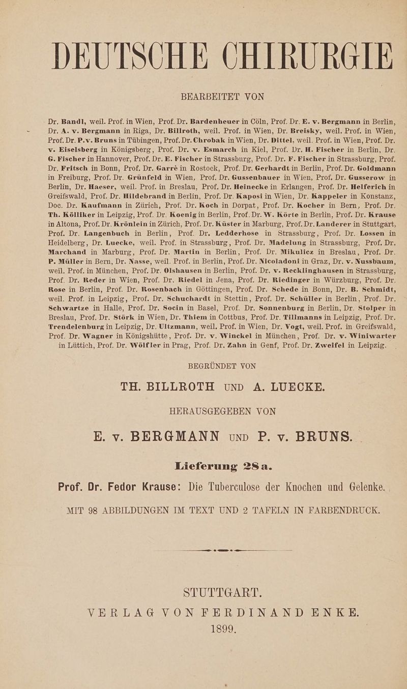 DEUTSCHE CHIRURGIE BEARBEITET VON Dr. Bandl, weil. Prof. in Wien, Prof. Dr. Bardenheuer in Cöln, Prof. Dr. E. v. Bergmann in Berlin, Dr. A. v. Bergmann in Riga, Dr. Billroth, weil. Prof. in Wien, Dr. Breisky, weil. Prof. in Wien, Prof. Dr. P.v. Bruns in Tübingen, Prof. Dr. Chrobak in Wien, Dr. Dittel, weil. Prof. in Wien, Prof. Dr. v. Eiselsberg in Königsberg, Prof. Dr. v. Esmarch in Kiel, Prof. Dr. H. Fischer in Berlin, Dr. 6. Fischer in Hannover, Prof. Dr. E. Fischer in Strassburg, Prof. Dr. F. Fischer in Strassburg, Prof. Dr. Fritsch in Bonn, Prof. Dr. Garre in Rostock, Prof. Dr. Gerhardt in Berlin, Prof. Dr. Goldmann in Freiburg, Prof. Dr. Grünfeld in Wien, Prof. Dr. &amp;ussenbauer in Wien, Prof. Dr. Gusserow in Berlin, Dr. Haeser, weil. Prof. in Breslau, Prof. Dr. Heinecke in Erlangen, Prof. Dr. Helferich in Greifswald, Prof. Dr. Hildebrand in Berlin, Prof. Dr. Kaposi in Wien, Dr. Kappeler in Konstanz, Doc. Dr. Kaufmann in Zürich, Prof. Dr. Koch in Dorpat, Prof. Dr. Kocher in Bern, Prof. Dr. Th. Kölliker in Leipzig, Prof. Dr. Koenigin Berlin, Prof. Dr. W. Körte in Berlin, Prof. Dr. Krause in Altona, Prof. Dr. Krönlein in Zürich, Prof. Dr. Küster in Marburg, Prof. Dr. Landerer in Stuttgart, Prof. Dr. Langenbuch in Berlin, Prof. Dr. Ledderhose in Strassburg, Prof. Dr. Lossen in Heidelberg, Dr. Luecke, weil. Prof. in Strassburg, Prof. Dr. Madelung in Strassburg, Prof. Dr. Marchand in Marburg, Prof. Dr. Martin in Berlin, Prof. Dr. Mikulicz in Breslau, Prof. Dr. P. Müller in Bern, Dr. Nasse, weil. Prof. in Berlin, Prof. Dr. Nicoladoni in Graz, Dr. v. Nussbaum, weil. Prof. in München, Prof. Dr. Olshausen in Berlin, Prof. Dr. v. Recklinghausen in Strassburg, Prof. Dr. Reder in Wien, Prof. Dr. Riedel in Jena, Prof. Dr. Riedinger in Würzburg, Prof. Dr. Rose in Berlin, Prof. Dr. Rosenbach in Göttingen, Prof. Dr. Schede in Bonn, Dr. B. Schmidt, weil. Prof. in Leipzig, Prof. Dr. Schuchardt in Stettin, Prof. Dr. Schüller in Berlin, Prof. Dr. Schwartze in Halle, Prof. Dr. Socin in Basel, Prof. Dr. Sonnenburg in Berlin, Dr. Stolper in Breslau, Prof. Dr. Störk in Wien, Dr. Thiem in Cottbus, Prof. Dr. Tillmanns in Leipzig, Prof. Dr. Trendelenburg in Leipzig, Dr. Ultzmann, weil, Prof. in Wien, Dr. Vogt, weil. Prof. in Greifswald, Prof. Dr. Wagner in Königshütte, Prof. Dr. v. Winckel in München, Prof. Dr. v. Winiwarter in Lüttich, Prof. Dr. Wölfler in Prag, Prof. Dr. Zahn in Genf, Prof. Dr. Zweifel in Leipzig. BEGRÜNDET VON TH. BILLROTH vunD A. LUECKE. HERAUSGEGEBEN VON E. v. BERGMANN vum P. v. BRUNS. Lieferung 28a. Prof. Dr. Fedor Krause: Die Tuberculose der Knochen und Gelenke. . MIT 98 ABBILDUNGEN IM TEXT UND 2 TAFELN IN FARBENDRUCK. —— nn 0 EI 9 u — — STUTTGART. VERLAGVONFERDINANDENKE 1339 |