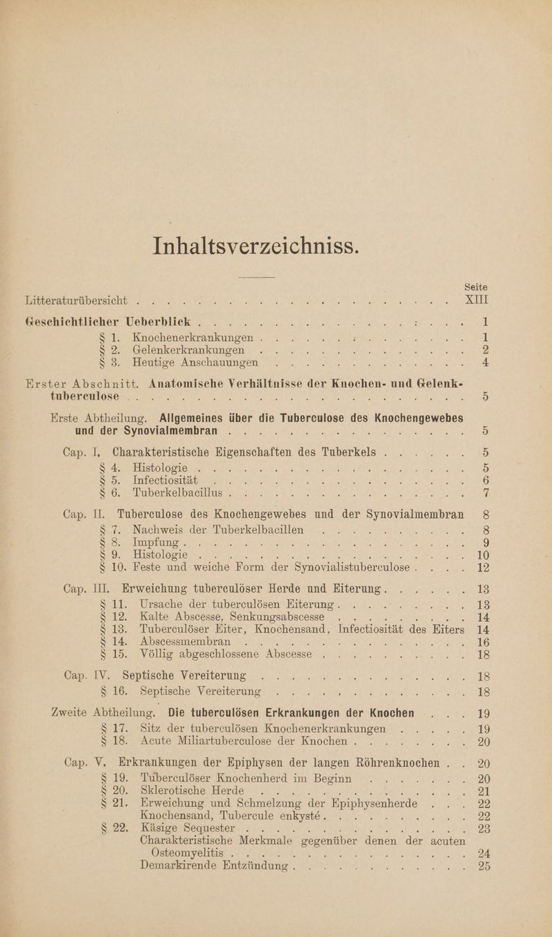 z Inhaltsverzeichniss. Litteraturübersicht . &amp;esehichtlieher Ueberblick . $ 1. Knochenerkrankungen . $ 2. Gelenkerkrankungen $S 3. Heutige Anschauungen Erster Abschnitt. Anatomische Verhältnisse der Knochen- und Gelenk- tubereulose .. NE en De ne Rue 37 De IRRE RAR ER PER Erste Abtheilung. Allgemeines über die Tuberculose des a und der Synovialmembran Fe Fr: Ne Cap. I, Charakteristische Eigenschaften des Tuberkels . S$ 4. Histologie . $ 6. Tuberkelbacillus . Cap. Il. Tubereulose des Knochengewebes und der Synovialmembran $ 7. Nachweis der Tuberkelbacillen $S 8. Impfung . IE u TR S 9. Histologie $ 10. Feste und weiche Form der 'Synovialistubereulose . Cap. III. Erweichung tuberceulöser Herde und Eiterung. S $ 11. Ursache der tuberculösen Eiterung . $ 12. Kalte Abscesse, Senkungsabscesse . $ 13. Tubereulöser Eiter, Knochensand, Infectiosität des Eiters $ 14. Abscessmembran RE MER EHER ES: 15. Völlig abgeschlossene Abscesse Cap. IV. Septische Vereiterung $ 16. Septische Vereiterung Zweite Abtheilung. Die tuberculösen Erkrankungen der Knochen $ 17. Sitz der tuberculösen Knochenerkrankungen $ 18. Acute Miliartubereulose der Knochen . Cap. V. Erkrankungen der Epiphysen der langen Röhrenknochen . Tubereulöser Knochenherd im Beginn Sklerotische Herde ; Erweichung und Schmelzung der Epiphysenherde Knochensand, Tubercule enkyste. . Käsige Sequester Charakteristische Merkmale gegenüber denen der acuten Östeomyelitis . ER A Demarkirende Entzündung | UP VRSRUAUR [S) DD re Se > or