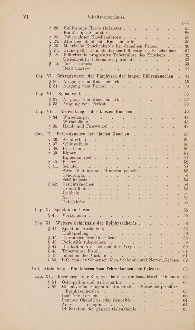 Seite 8.28... uKeilförmige Herder Intareie) Eee re Keilförmige’ Sequiestere 2 ERrer IR we ee ee S 24. Tuberculöser Knochenabscess . . A SD TEE $ 25. Alte liegenbleibende Knochenherde . . REN! $ 26. Mehrfache Knochenherde bei derselben Person . . 30 $ 27. Graue, gelbe, weinhefenfarbene Infiltration des Knochenmarks 31 S 28. Infiltrirende progressive Tuberculose des Knochens . . . 82 Osteomyelitis tuberceulosa purulenta . . .2..2....583 8.29.32 Carlos Car OS re 1 N N ee Head. Marrows tl mr a te en Ehen ee 7 Cap. VI. Erkrankungen der Diaphysen der langen Röhrenknochen . 34 $.30.2 Ausgang, vom Knochenmark u. eu S:31.° -AusgangiybmvBeriost es 2 NS ne er Cap. VII. Spina ventosa . . . ee Et $ 32. Ausgang vom Re Eee Bun. 27 5.30. Ausgang, vom..Deriost I Et. ae A Cap. VII. Erkrankungen der kurzen Knochen. . . .....2....142 8-34... Wirbelkörper. wi. um N a a ee, Wirbelbögen. . . A en ie $ 35. Hand- und Fusswurzel N. I Cap. IX. Erkrankungen der platten Knochen . . . 2. 2..2...2...50 8'36.- snelmlterhlatt. 22.27 Er EN: 8:34, Dchlüsselbein > ana 2 Be nr 8:88: Brüstben 2.7 2%, ER a LE a A EEE Pr ee 8:39... Rippen. zur.ar SEN Rn Se ar 1 Rıppenknorpeli 73: Earl ar Ne ee a 8:40, ,, Becken ae 5. RE IE AT 841. Schädel . . RN Se Stirn-, Seitenwand-, Hinterhauptsbein . En a a Gehörorgan DE LE RE ne are er ee Or u A} Schädelbasis#.,7. NS Tr Er RR Pe A 8-42; “Gesichtsknöchen ram sur Br Er Dale Orbitälände dr TE er IE Jochbein 4 Tree Wa Sr | Nase want a: Sache Are = Pas Veen Dr Unterkiefer Ra 1 EHE a Gap: X. ,Spontanfracturen: mn ee Sr Fee er $ 43. Vorkommen . . . e ea 8 Ka ER ra Re: VO Cap. XI. Weitere Schicksale der Epiphysenherde. . . . .....56 S.44.». Spontane Ausheilung a... in. Amel er Einkapselung . N EEE NEE $ 45. Extraarticulärer Durchbruch u D32n u a $ 46. Periostitis tuberculosa . EEE. 150) $ 47. Die kalten Abscesse und ihre Wege NT $ 48. Tuberculöse Fistel. . . RE ne a Er $ 49. Infection der Muskeln . . 61 S 50. Infection der Sehnenscheiden, Schleimbeutel, Nerven, Gefüsse 62 Dritte Abtheilung. Die tuberculösen Erkrankungen der Gelenke . . . . 63 Cap. XII. Durchbruch der Epiphysenherde in die benachbarten Gelenke 63 $ 51. Osteopathie und Arthropathie . . 63 $ 52. Gelenkveränderungen nichttuber culöser Natur bei primären Epiphysenltördenz A77,AR 7° se Ze Re u ae Leichtere Formen . . TE In 0 ERS 100 Pannöse Chondritis oder Synovitis ee a MO. Ankylosis cartilaginea . ER RR NE a Obliteration der ganzen Gelänichühlewsinn nor a 65