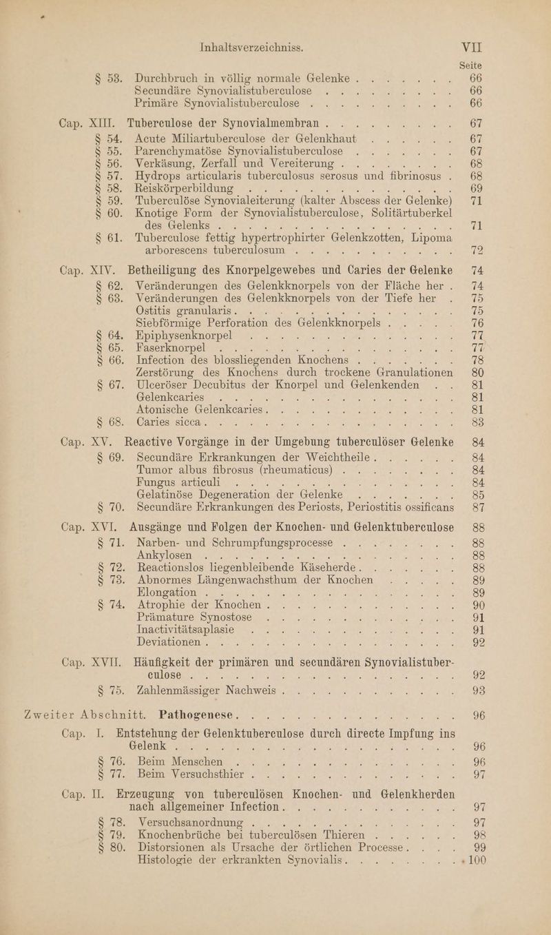 $ 53. Durchbruch in völlig normale Gelenke . Secundäre Synovialistuberculose Primäre Synovialistuberculose Cap. XIII. Tubereulose der Synovialmembran . $ 54. Acute Miliartuberculose der Gelenkhaut $ 55. Parenchymatöse Synovialistuberculose $S 56. Verkäsung, Zerfall und Vereiterung . $ 57. Hydrops articularis tubereulosus serosus und fibrinosus . $ 58. Reiskörperbildung . . $ 59. Tuberculöse Synovialeiterung (kalter Abscess der Gelenke) $ 60. Knotige Form der a ig eb Solitärtuberkel des Gelenks . $ 61. Tuberculose fettig hypertrophirter Gelenkzotten, Lipoma arborescens tuberculosum . Cap. XIV. Betheiligung des Knorpelgewebes und Caries der Gelenke $ 62. Veränderungen des Gelenkknorpels von der Fläche her . $ 63. Veränderungen des Gelenkknorpels von der Tiefe her Ostitis oranularis . I Siebförmige Perforation des Gelenkknorpels 64, Epiphysenknorpel ORAL RE > 65. Faserknorpel . 66. Infection des blossliegenden Knochens . Zerstörung des Knochens durch trockene Granulationen 67. Ulceröser Decubitus der Knorpel und Gelenkenden Gelenkcaries A BB ES rn Atonische Gelenkcaries. S 68. Caries sicca. Cap. XV. Reactive Vorgänge in der Umgebung tuberceulöser Gelenke $ 69. Secundäre Erkrankungen der Weichtheile.. Tumor albus fibrosus (rheumaticus) Fungus artieuli Gelatinöse Degeneration der Gelenke . $ 70. Secundäre Erkrankungen des Periosts, Periostitis ossificans Cap. XVI. Ausgänge und Folgen der Knochen- und Gelenktuberculose $ 71. Narben- und Schrumpfungsprocesse Ankylosen : $ 72. Reactionslos liegenbleibende Käseherde . $ 73. Abnormes Längenwachsthum der Knochen Elongation . . 2.1: 5 74. Atrophie der Knochen . Prämature Synostose Inactivitätsaplasie Deviationen . Cap. XVII. Häufigkeit der en und secundären Synovialistuber- eulose . er NEE AR A $ 75. Zahlenmässiger Nieldi Zweiter Abschnitt. Pathogenese. Cap. I. Entstehung der Gelenktuberculose durch directe ARLIER, ins Gelenk . BR EN TE N RT Eee $ 76. Beim Bengaben $ 77. Beim Versuchsthier . Cap. II. Erzeugung von tubereulösen Knochen- und Gelenkherden nach allgemeiner Infection. $ 78. Versuchsanordnung . $ 79. Knochenbrüche bei tubereulösen Thieren . s $ 80. Distorsionen als Ursache der örtlichen Processe . Histologie der erkrankten Synovialis.