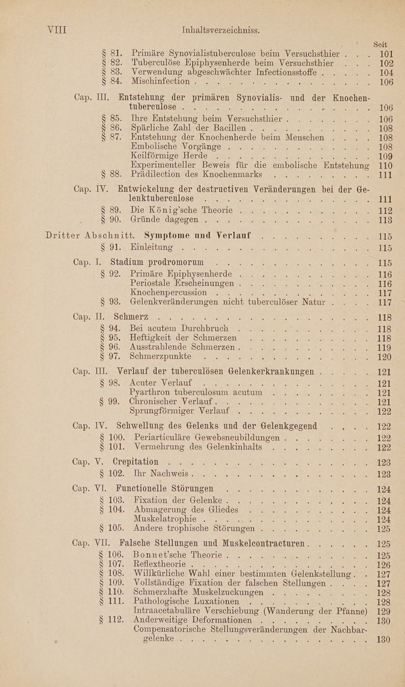 Cap. $ 81. Primäre Synovialistuberculose beim Versuchsthier . $ 82. Tuberculöse Epiphysenherde beim Versuchsthier $S 83. Verwendung abgeschwächter Infectionsstoffe . $ 84. Mischinfection . } II. Entstehung der BEN, SEN und der Knochen- tubereulose . a $ 85. Ihre Entstehung De een $ 86. Spärliche Zahl “der Baeillen.. . $ 87. Entstehung der Knochenherde beim Menschen Embolische Vorgänge . Keilförmige Herde 2 Experimenteller Beweis für die embolische Entstehung $ 88. Prädilection des Knochenmarks ee Eee IV. Entwickelung der destructiven en de bei der Ge- lenktuberculose et es A DENN? $ 89. Die König’sche Theorie . $ 90. Gründe dagegen . $ 91. Einleitung I. Stadium prodromorum $ 92. Primäre Epiphysenherde . Periostale Erscheinungen . Knochenpercussion $ 93. Gelenkveränderungen nicht tubereulöser Natur . II. Schmerz S 94. Bei acutem Dreh Beten $ 95. Heftigkeit der Schmerzen $ 96. Ausstrahlende Schmerzen . $ 97. Schmerzpunkte III. Verlauf der tuberculösen Gelenkerkrankungen . $ 98. Acuter Verlauf Pyarthron tuber culosum acutum $ 99. Chronischer Verlauf. Sprungförmiger Verlauf IV. Schwellung des Gelenks und der Re $ 100. Periarticuläre Gewebsneubildungen . $ 101. Vermehrung des Gelenkinhalts V. Crepitation $ 102. Ihr Nachweis. VI. Funetionelle Störungen S 103. Fixation der Gelenke . $S 104. Abmagerung des Gliedes Muskelatrophie . . h $ 105. Andere trophische Störungen VII. Falsche Stellungen und Muskeleontracturen . $ 106. Bonnet’sche Theorie . 107. Reflextheorie . $ 108. Willkürliche Wahl einer bestimmten Gelenkstellung . 109. Vollständige Fixation der falschen Stellungen . 110. Schmerzhafte Muskelzuckungen TE HR 111. Pathologische Luxationen UNE Re RT Intraacetabuläre Verschiebung (Wanderung der Pfanne) 112. Anderweitige Deformationen ; Compensatorische Stellungsveränderungen der Nachbar- gelenke „ed An Te ee a N UNRUNURURUN Seit 101 102 104 106 106 106 108 108 108 109 110 111 111 112 113 115 115 115 116 116 117 117 118 118 118 119 120 121 121 121 121 122 122 122 122 125 123 124 124 124 124 125 125 125 126 127 127 123 128 129 130 130