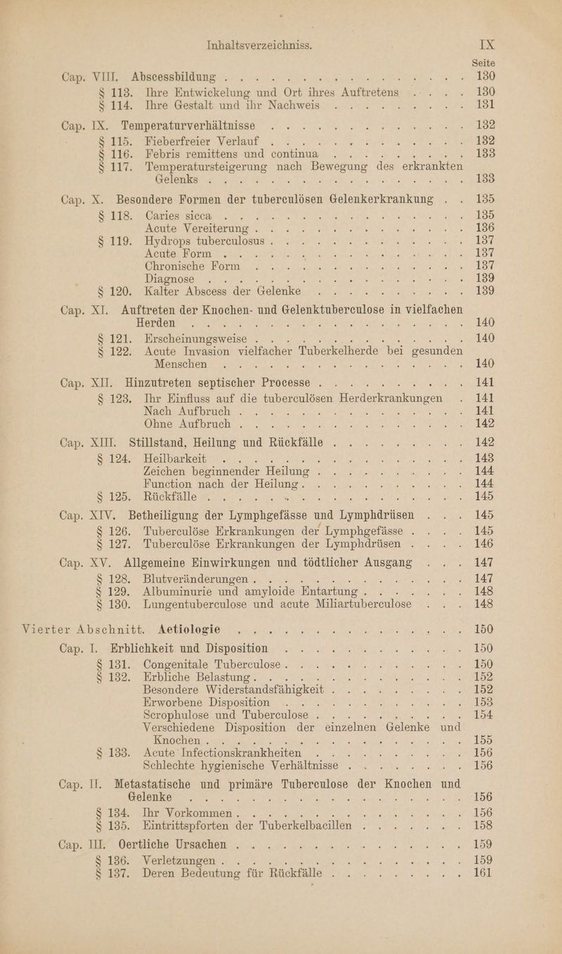 Seite Cap. VII. Abscessbildung . . . 5 RE N ı $ 113. Ihre Entwickelung id Ort hran Antiyelaha ao ERBE AR. >, $ 114. Ihre Gestalt und he: Nachweis. „ne ee. Hr Bam 12. Tomperatnwverlältnisse, .. . . nr ae ee ka $ 115. Fieberfreier Verlauf . . a ee, SCENE: $ 116. Febris remittens und continua . . 133 $ 117. Temperatursteigerung nach Bewegung des erkrankten BT N ne RE, Ark SE SER we Cap. X. Besondere Formen der tuberculösen Gelenkerkrankung . . 135 $ 118. Caries sica . . N N A Ta eh Acute Vereiterung . DE BE N SCHERE ER Sr Erdrons tnherenlatue. ENT a BU RE RE ae HR RE Gleuseher Besten a a RD ee ET Diagnose . BT I N NE el ee s 120. Kalle; Dress de Bess ya u a ag Cap. gr Auftreten der Knochen- und Gelenktubereculose in vielfachen ONE ER rn en EN $ 121. Erscheinungsweise . 140 s 122. Acute Invasion vielfacher Tuberkelherde bei sesunden Ubi IE BEN N En a Cap. XI. Hinzutreten septischer Processe . . . BE VenR :. | $ 123. Ihr Einfluss auf die tuberculösen en 2 Nache NurDrie a ee a ne a EA Obne Aufbruch . .„ .. RE Dr TEE ET Cap. XII. Stillstand, Heilung und Rückfälle N de, Ara Deo Were $ 124. Heilbarkeit . . TER PR ee RN 2. Zeichen beginnender Heilung De a I ne TEN EA Bunetton. nach ‚der Halmie! „sy Nenn, Se S 125.0. Knckfalle 7... 1. HR ı ;; Cap. XIV. Betheiligung der rasen und nude es $ 126. Tuberculöse Erkrankungen der Lymphgefäse . . . . 145 $S 127. Tuberculöse Erkrankungen der Lymphdrüsen . . . . 146 Cap. XV. Allgemeine Einwirkungen und tödtlicher Ausgang . . . 147 $ 128. Blutveränderungen.. . a ende IT $ 129. Albuminurie und amyloide Entartung . : 3 SA $ 130. Lungentuberculose und acute Miliartuberculose a RS Bere ihechnikbtr, Zehlologie et N ee ee ie KO Ka k eErblichkort. und Dispositan, na van a en It Korgennale Pubereulose- as en ee ve ee $ 132. Erbliche Belastung. . DE DET td Besondere Widerstandsfähigkeit BE DER ER a SR EN. Erworbene Disposition . . a ET Te Scrophulose und Tuberculose . . . 154 Verschiedene Disposition der einzelnen Gelenke und Knochen. . BE ee EN ne EN Rate $ 133. Acute Infectionskrankheiten - - - - 2 22.2... 1586 Sehlechte hygienische Verhältnise . .. ». . ....... 1586 Cap. II. Metastatische und primäre Tubereulose der Knochen und BR Lan 0 RR a a En in ee Gar te Si SE $ 134. Ihr Vorkommen. . a ee $ 135. Eintrittspforten der Tuberkelbaeillen . 2... 158 Bir IEb BOEBEONE DEBSBBEIE a el tee 208 Beh Verletzungen . . BE a $ 137. Deren Bedeutung für Rückfälle a a N a 1