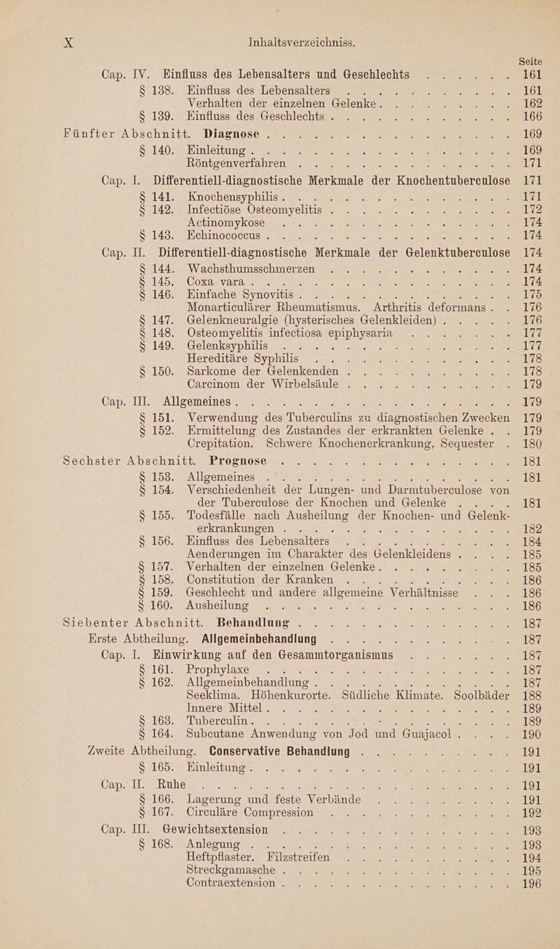 Cap. IV. Einfluss des Lebensalters und Geschlechts $ 138. Einfluss des Lebensalters s Verhalten der einzelnen Gelenke. $ 139. Einfluss des Geschlechts . Fünfter Abschnitt. Diagnose . $ 140. Einleitung . Röntgenverfahren Cap. I. Differentiell-diagnostische Merkmale ne En entuberente3 $ 141. Knochensyphilis . NR $ 142. Infectiöse Osteomyelitis . Actinomykose KR $ 143. Echinococcus . Cap. I. Differentiell-diagnostische Mortnale der Gelerktnberehte S$ 144. Wachsthumsschmerzen &amp; 145. Coxa vara . BAER $ 146. Einfache Synovitis b BER ON HE ae Monarticulärer Rheumatismus. Arthritis deformans . $ 147. Gelenkneuralgie (hysterisches Gelenkleiden) . $ 148. Osteomyelitis infectiosa SDIpIyEARL i $ 149. Gelenksyphilis ae et Hereditäre Syphilis . i $ 150. Sarkome der Gelenkenden . Carcinom der Wirbelsäule . Cap. II. Allgemeines. $ 151. Verwendung des Depesche zu nen SCHEN $ 152. Ermittelung des Zustandes der erkrankten Gelenke . Crepitation. Schwere Knochenerkrankung, Sequester Sechster Abschnitt. Prognose $ 153. Allgemeines I $ 154. Verschiedenheit der Lungen- und Darmtuberculose von der Tuberculose der Knochen und Gelenke ; $ 155. Todesfälle nach Ausheilung der Knochen- und Gelenk- erkrankungen . . a ee A a $ 156. Einfluss des Lebensalters Aenderungen im Charakter des Gelenkleidens . $ 157. Verhalten der einzelnen Gelenke. $ 158. Constitution der Kranken $ 159. Geschlecht und andere alleemeine Verhältnisse $ 160. Ausheilung Siebenter Abschnitt. Behandlung . Erste Abtheilung. Allgemeinbehandlung } Cap. I. Einwirkung auf den or S7161., Prophylaxe er 3 $ 162. Allgemeinbehandlung EEE he ae SEE Seeklima. Höhenkurorte. Südliche Klimate. Soolbäder Innere Mittel. 2 $ 163. Tuberculin. t $ 164. Subcutane Anwendung von a en Guajacol . Zweite Abtheilung. Conservative Behandlung $ 165. Einleitung . Cap. II. Ruhe ER ee EHE BR $ 166. Lagerung und feste Verbände $ 167. Circuläre Compression Cap. III. Gewichtsextension 82168. 0A nlepundt ee ee Heftpflaster. Filzstreifen Streckgamasche . Contraextension . Seite 161 161 162 166 169 169 171 171 1741 172 174 174 174 174 174 175 176 176 177 177 178 178 179 179 179 179 180 181 181 181 152 154 185 185 186 186 186 187 187 187 187 187 188 189 189 190 191 191 191 191 192 193 193 194 195 196