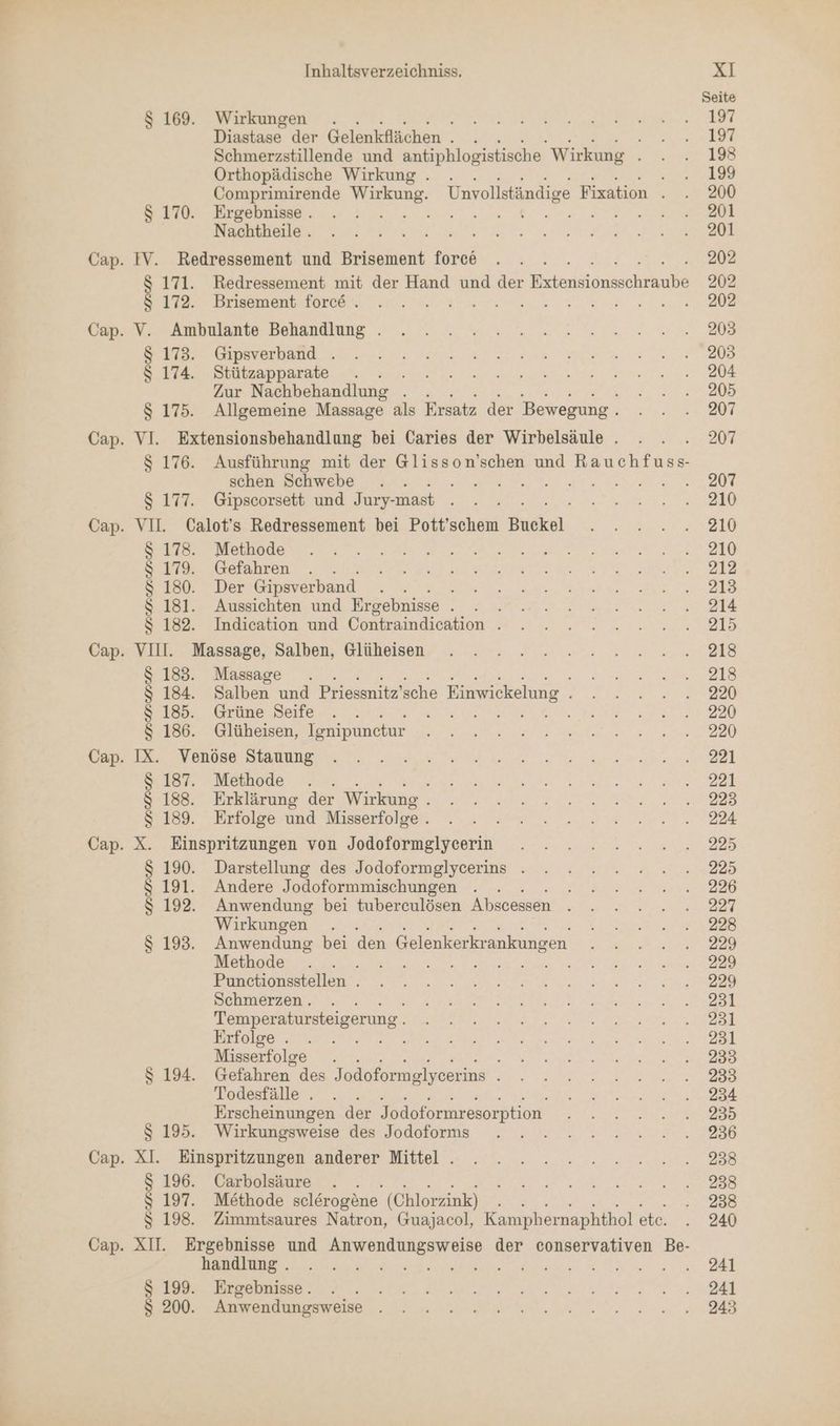 $ 169. Wirkungen . Diastase der Gelenkflächen : Orthopädische Wirkung . $ 170. Ergebnisse . Nachtheile . IV. Redressement und Brisement force $ 172. Brisement force . V. Ambulante Behandlung . $ 173. Gipsverband . 8 174. Stützapparate . . . Zur Nachbehandlung . schen Schwebe $ 177. Gipscorsett und Jury- -mast $ 178. Methode $ 179. Gefahren $ 180. Der Gipsverband Fe $ 181. Aussichten und Ergebnisse . $ 182. Indication und Contraindication . VIII. Massage, Salben, Glüheisen $ 183. Massage $ 185. Grüne Seife $ 186. Glüheisen, Tenipunctur IX. Venöse Stauung $ 187. Methode $ 188. Erklärung der Wirkung $ 189. Erfolge und Misserfolge . X. Einspritzungen von Jodoformglycerin $ 190. Darstellung des Jodoformglycerins . $ 191. Andere Jodoformmischungen S 192. Anwendung bei tuberculösen Abscessen Wirkungen Methode 2 Punctionsstellen . Schmerzen .. Temperatursteigerung . Erfolge . Misserfolge . S 194. Gefahren des Jodoformglycerins Todesfälle . Erscheinungen der Jodoformresorption $ 195. Wirkungsweise des Jodoforms XI. Einspritzungen anderer Mittel . $ 196. Carbolsäure . . $ 197. Methode selerogöne. (Chlorzink) handlung . $ 199. Ergebnisse. $ 200. Anwendungsweise 197 197 193 199 200 201 201 202 202 202 203 203 204 205 207 207 207 210 210 210 212 213 214 215 218 218 220 220 220 221 221 223 224 225 225 226 227 228 229 229 229 231 231 231 233 233 234 235 236 238 238 238 240 241 241 243