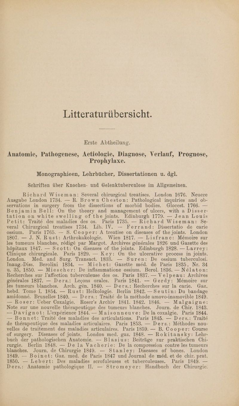 Litteraturübersicht. Erste Abtheilung. Anatomie, Pathogenese, Aetiologie, Diagnose, Verlauf, Prognose, Prophylaxe. Monographieen, Lehrbücher, Dissertationen u. dgl. Schriften über Knochen- und Gelenktubereulose im Allgemeinen. Richard Wiseman: Several chirurgical treatises. London 1676. Neuere Ausgabe London 1734. — R. Brown Cheston: Pathological inquiries and ob- servations in surgery from the dissections of morbid bodies. Glocest. 1766. — Benjamin Bell: On the theory and management of ulcers, with a Disser- tation on white swelling of the joints. Edinburgh 1779. — Jean Louis Petit: Traite des maladies des os. Paris 1735. — Richard Wiseman: Se- veral Chirurgical treatises 1734. Lib. IV’. — Ferrand: Dissertatio de carie ossium. Paris 1765. — S. Cooper: A treatise on diseases of the joints. London 1807. — J. N. Rust: Arthrokakologie. Wien 1817. — Lisfranc: Memoire sur les tumeurs blanches, redige par Margot. Archives generales 1826 und Gazette des höpitaux 1847. — Scott: On diseases of the joints. Edinburgh 1828. — Larrey: Clinique chirurgicale. Paris 1829. — Key: On the ulcerative process in joints. London. Med. and Surg. Transact. 1833. — Suren: De ossium tuberculosi. Inaug.-Diss. Berolini 1834. — Michet: Gazette med. de Paris 1835, Nr. 34 u. 35, 1850. — Miescher: De inflammatione ossium. Berol. 1836. — Nelaton: Recherches sur l’affection tuberculeuse des os. Paris 1837. — Velpeau: Archives generales 1837. — Ders.: Lecons orales. Paris 1841. — Gerdy: M&amp;moire sur les tumeurs blanches. Arch. gen. 1840. — Ders.: Recherches sur la carie. Gaz. hebd. Tome I. 1854. — Rust: Helkologie. Berlin 1842.— Seutin: Du bandage amidonne. Bruxelles 1840. — Ders.: Trait&amp; de la methode amovo-inamovible 1849. — Roser: Ueber Coxalgie. Roser’s Archiv 1841. 1842. 1846. — Malgaigne: Note sur une nouvelle therapeutique des tumeurs blanches. Journ. de Chir. 1843. — Davignot: L’experience 1844. — Maisonneuve: De la coxalgie. Paris 1844. — Bonnet: Traite des maladies des articulations. Paris 1845. — Ders.: Traite de therapeutique des maladies articulaires. Paris 1853. — Ders.: Methodes nou- velles de traitement des maladies articulaires. Paris 1859. — B. Cooper: Course of surgery. Diseases of joints. London med. gaz. 1848. — Rokitansky: Lehr- buch der pathologischen Anatomie. — Blasius: Beiträge zur praktischen Chi- rurgie. Berlin 1848. — De la Vacherie: De la compression contre les tumeurs blanches. Journ. de Chirurgie 1849. — Stanley: Diseases of bones. London 1849. — Boinet: Gaz. med. de Paris 1847 und Journal de med. et de chir. prat. 1850. — Lebert: Des maladies scrofuleuses et tuberculeuses. Paris 1849. —