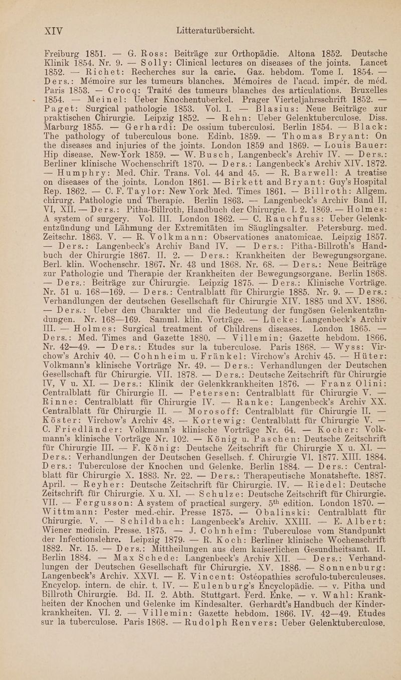 Freiburg 1851. — G. Ross: Beiträge zur Orthopädie. Altona 1852. Deutsche Klinik 1854. Nr. 9. — Solly: Clinical lectures on diseases of the joints. Lancet 1852. — Richet: Recherches sur la carie. Gaz. hebdom. Tome I. 1854. — Ders.: Memoire sur les tumeurs blanches. Me&moires de l’acad. imper. de med. Paris 1853. — Crocg: Traite des tumeurs blanches des articulations. Bruxelles 1854. — Meinel: Ueber Knochentuberkel. Prager Vierteljahrsschrift 1852. — Paget: Surgical pathologie 1853. Vol. L. — Blasius: Neue Beiträge zur praktischen Chirurgie. Leipzig 1852. — Rehn: Ueber Gelenktuberculose. Diss. Marburg 1855. — Gerhardi: De ossium tuberculosi. Berlin 1854. — Black: The pathology of tuberculous bone. Edinb. 1859. — Thomas Bryant: On the diseases and injuries of the joints. London 1859 and 1869. — Louis Bauer: Hip disease. New-York 1859. — W. Busch, Langenbeck’s Archiv IV. — Ders.: Berliner klinische Wochenschrift 1870. — Ders.: Langenbeck’s Archiv XIV. 1872. — Humphry: Med. Chir. Trans. Vol. 44 and 45. — R. Barwell: A treatise on diseases of the joints. London 1861. — Birkett and Bryant: Guy’s Hospital Rep. 1862. — C.F. Taylor: New York Med. Times 1861. — Billroth: Allgem. chirurg. Pathologie und Therapie. Berlin 1863. — Langenbeck’s Archiv Band II, VI, XI.— Ders.: Pitha-Billroth, Handbuch der Chirurgie. 1. 2. 1869. — Holmes: A system of surgery. Vol. III. London 1862. — C. Rauchfuss: Ueber Gelenk- entzündung und Lähmung der Extremitäten im Säuglingsalter. Petersburg. med. Zeitschr. 1863. V. — R. Volkmann: Öbservationes anatomicae. Leipzig 1857. — Ders.: Langenbeck’s Archiv Band IV. — Ders.: Pitha-Billroth’s Hand- buch der Chirurgie 1867. II. 2. — Ders.: Krankheiten der Bewegungsorgane. Berl. klin. Wochenschr. 1867. Nr. 43 und 1868. Nr. 68. — Ders.: Neue Beiträge zur Pathologie und Therapie der Krankheiten der Bewegungsorgane. Berlin 1868. — Ders.: Beiträge zur Chirurgie. Leipzig 1875. — Ders.: Klinische Vorträge. Nr. 51 u. 168—169. — Ders.: Centralblatt für Chirurgie 1885. Nr. 9. — Ders.: Verhandlungen der deutschen Gesellschaft für Chirurgie XIV. 1885 und XV. 1886. — Ders.: Ueber den Charakter und die Bedeutung der fungösen Gelenkentzün- dungen. Nr. 168—169. Samml. klin. Vorträge. — Lücke: Langenbeck’s Archiv II. — Holmes: Surgical treatment of Childrens diseases.. London 1865. — Ders.: Med. Times and Gazette 1880. — Villemin: Gazette hebdom. 1866. Nr. 42—49. — Ders.: Etudes sur la tuberculose. Paris 1868. — Wyss: Vir- chow’s Archiv 40. — Cohnheim u. Fränkel: Virchow’s Archiv 45. — Hüter: Volkmann’s klinische Vorträge Nr. 49. — Ders.: Verhandlungen der Deutschen Gesellschaft für Chirurgie. VII. 1878. — Ders.: Deutsche Zeitschrift für Chirurgie IV, V u. XI. — Ders.: Klinik der Gelenkkrankheiten 1876. — Franz Olini: Centralblatt für Chirurgie II. — Petersen: Centralblatt für Chirurgie V. — Rinne: Centralblatt für Chirurgie IV’. — Ranke: Langenbeck’s Archiv XX. Centralblatt für Chirurgie I. — Morosoff: Centralblatt für Chirurgie II. — Köster: Virchow’s Archiv 48. — Kortewig: Centralblatt für Chirurgie V. — C. Friedländer: Volkmann’s klinische Vorträge Nr. 64. — Kocher: Volk- mann’s klinische Vorträge Nr. 102. — König u. Paschen: Deutsche Zeitschrift für Chirurgie II. — F. König: Deutsche Zeitschrift für Chirurgie X u. XI. — Ders.: Verhandlungen der Deutschen Gesellsch. f. Chirurgie VI. 1877. XIII. 1884. Ders.: Tuberculose der Knochen und Gelenke. Berlin 1884. — Ders.: Central- blatt für Chirurgie X. 1883. Nr. 22. — Ders.: Therapeutische Monatshefte. 1837. April. — Reyher: Deutsche Zeitschrift für Chirurgie. IV. — Riedel: Deutsche Zeitschrift für Chirurgie. Xu. XI. — Schulze: Deutsche Zeitschrift für Chirurgie. VI. — Fergusson: A system of practical surgery. 5tk edition. London 1870. — Wittmann: Pester med.-chir. Presse 1875. — Obalinski: Centralblatt für Chirurgie. V. — Schildbach: Langenbeck’s Archiv. XXIII. — E. Albert: Wiener medicin. Presse. 1875. — J. Cohnheim: Tuberculose vom Standpunkt der Infectionslehre. Leipzig 1879. — R. Koch: Berliner klinische Wochenschrift 1882. Nr. 15. — Ders.: Mittheilungen aus dem kaiserlichen Gesundheitsamt. I. Berlin 1884. — Max Schede: Langenbeck’s Archiv XII. — Ders.: Verhand- lungen der Deutschen Gesellschaft für Chirurgie. XV. 1886. — Sonnenburg: Langenbeck’s Archiv. XXVI. — E. Vincent: Osteopathies scrofulo-tuberculeuses. Encyelop. intern. de chir. t. IV. — Eulenburg’s Encyclopädie. — v. Pitha und Billroth Chirurgie. Bd. II. 2. Abth. Stuttgart. Ferd. Enke. — v. Wahl: Krank- heiten der Knochen und Gelenke im Kindesalter. Gerhardt’s Handbuch der Kinder- krankheiten. VI. 2. — Villemin: Gazette hebdom. 1866. IV. 42—49. Etudes sur la tuberculose. Paris 1868. — Rudolph Renvers: Ueber Gelenktuberculose,