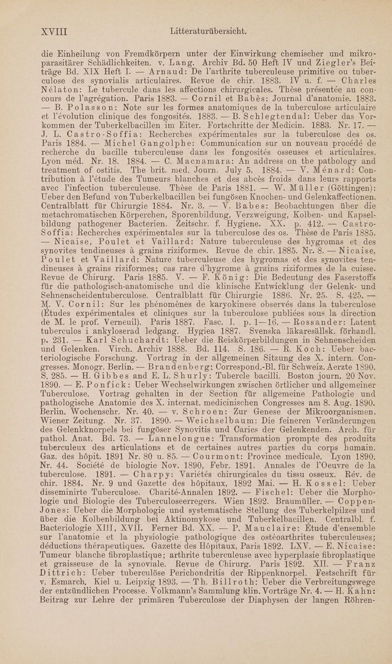 die Einheilung von Fremdkörpern unter der Einwirkung chemischer und mikro- parasitärer Schädlichkeiten. v. Lang. Archiv Bd. 50 Heft IV und Ziegler’s Bei- träge Bd. XIX Heft I. — Arnaud: De l’arthrite tuberceuleuse primitive ou tuber- culose des synovialis articulaires. Revue de chir. 1883. IV u. f. — Charles Nelaton: Le tubercule dans les affections chirurgicales. These presentee au con- cours de l’agregation. Paris 1883. — Cornil et Babes: Journal d’anatomie. 1883. — B. Polasson: Note sur les formes anatomiques de la tuberculose articulaire et l’evolution clinique des fongosites. 1883. — B. Schlegtendal: Ueber das Vor- kommen der Tuberkelbacillen im Eiter. Fortschritte der Medicin. 1883. Nr. 17. — J. L. Castro-Soffia: Recherches experimentales sur la tuberculose des os. Paris 1884. — Michel Gangolphe: Communication sur un nouveau procede de recherche du bacille tuberculeuse dans les fongosites osseuses et articulaires. Lyon med. Nr. 18. 1884. — C. Macnamara: An address on the pathology and treatment of ostitis. The brit. med. Journ. July 5. 1884. — V. Menard: Con- tribution &amp; l’e&amp;tude des Tumeurs blanches et des abces froids dans leurs rapports avec l’infection tuberculeuse. These de Paris 1881. — W. Müller (Göttingen): Ueber den Befund von Tuberkelbacillen bei fungösen Knochen- und Gelenkaffectionen. Centralblatt für Chirurgie 1834. Nr. 3. — V. Babes: Beobachtungen über die metachromatischen Körperchen, Sporenbildung, Verzweigung, Kolben- und Kapsel- bildung pathogener Bacterien. Zeitschr. f. Hygiene. XX. p. 412. — Castro- Soffia: Recherches experimentales sur la tuberculose des os. These de Paris 1385. — Nicaise, Poulet et Vaillard: Nature tuberculeuse des EIER et des synovites tendineuses &amp; grains riziformes. Revue de chir. 1885. Nr. 8. — Nicaise, Poulet et Vaillard: Nature tuberculeuse des hygromas et des Ran, ten- dineuses &amp; grains riziformes; cas rare d’hygrome &amp; grains riziformes de la cuisse. Revue de Chirurg. Paris 1885. V. — F. König: Die Bedeutung des Faserstoffs für die pathologisch-anatomische und die klinische Entwicklung der Gelenk- und Sehnenscheidentuberculose. Centralblatt für Chirurgie 1886. Nr. 25. 8. 425. — M. V. Cornil: Sur les phenomenes de karyokinese observes dans la tuberculose (Etudes experimentales et cliniques sur la tuberculose publices sous la direction de M. le prof. Verneuil). Paris 1887. Fasc. I. p. 1—16. — Rossander: Latent tuberculos i ankyloserad ledgang. Hygiea 1887. Svenska läkaresällsk. förhandl. p. 231. — Karl Schuchardt: Ueber die Reiskörperbildungen in Sehnenscheiden und Gelenken. Virch. Archiv 1888. Bd. 114. S. 186. — R. Koch: Ueber bac- teriologische Forschung. Vortrag in der allgemeinen Sitzung des X. intern. Con- gresses. Monogr. Berlin. — Brandenberg: Correspond.-Bl. für Schweiz. Aerzte 1890. S. 285. — H. Gibbes and E.L. Shurly: Tubercle bacilli. Boston journ. 20 Nov. 1890. — E. Ponfick: Ueber Wechselwirkungen zwischen örtlicher und allgemeiner Tuberculose. Vortrag gehalten in der Section für allgemeine Pathologie und pathologische Anatomie des X. internat. medicinischen Congresses am 8. Aug. 1890. Berlin. Wochenschr. Nr. 40. — v. Schroen: Zur Genese der Mikroorganismen. Wiener Zeitung. Nr. 37. 1890. — Weichselbaum: Die feineren Veränderungen des Gelenkknorpels bei fungöser Synovitis und Caries der Gelenkenden. Arch. für pathol. Anat. Bd. 73. — Lannelongue: Transformation prompte des produits tuberculeux des articulations et de certaines autres parties du corps humain. Gaz. des höpit. 1891 Nr. 80 u. 85. — Courmont: Province medicale. Lyon 1890. Nr. 44. Societ&amp; de biologie Nov. 1890, Febr. 1891. Annales de l’Oeuvre de la tuberculose. 1891. — Charpy: Varietes chirurgicales du tissu osseux. Rev. de chir. 1884. Nr. 9 und Gazette des höpitaux, 1892 Mai. — H. Kossel: Ueber disseminirte Tuberculose. Charite-Annalen 1892. — Fischel: Ueber die Morpho- logie und Biologie des Tuberculoseerregers. Wien 1892. Braumüller. — Coppen- Jones: Ueber die Morphologie und systematische Stellung des Tuberkelpilzes und über die Kolbenbildung bei Aktinomykose und Tuberkelbacillen. Centralbl. £. Bacteriologie XIII, XVII. Ferner Bd. XX. — P. Mauclaire: Etude d’ensemble sur l’anatomie et la physiologie pathologique des osteoarthrites tuberculeuses; deductions therapeutiques. Gazette des Höpitaux, Paris 1892. LXV. — E. Nicaise: Tumeur blanche fibroplastique; arthrite tuberculeuse avec hyperplasie fibroplastique et graisseuse de la synoviale. Revue de Chirurg. Paris 1892. XII. — Franz Dittrich: Ueber tuberculöse Perichondritis der Rippenknorpel. Festschrift für v. Esmarch. Kiel u. Leipzig 1893. — Th. Billroth: Ueber die Verbreitungswege der entzündlichen Processe. Volkmann’s Sammlung klin. Vorträge Nr. 4. — H. Kahn: Beitrag zur Lehre der primären 'Tuberculose der Diaphysen der langen Röhren-