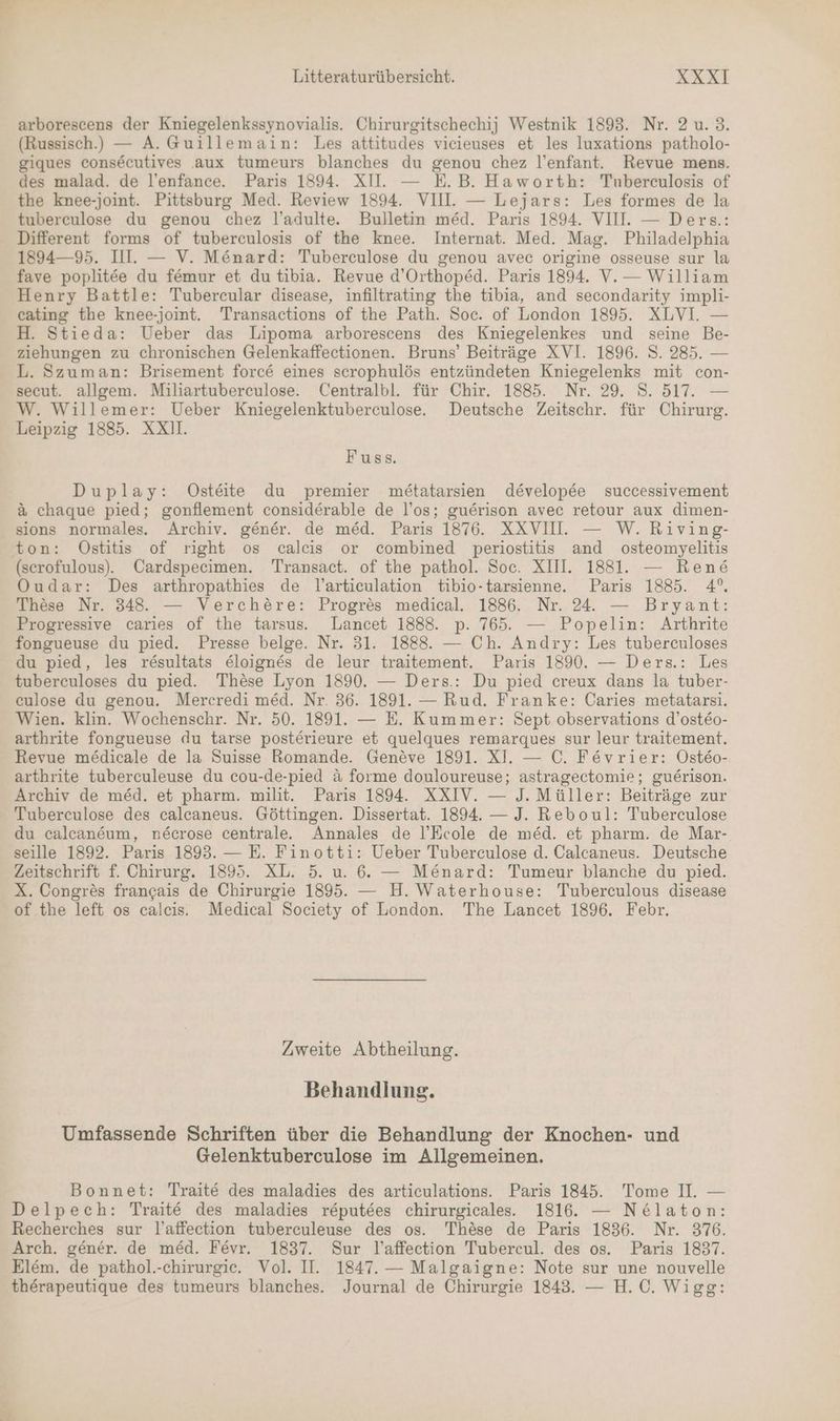 arborescens der Kniegelenkssynovialis. Chirurgitschechij Westnik 1893. Nr. 2 u. 3. (Russisch.) — A. Guillemain: Les attitudes vicieuses et les luxations patholo- giques cons&amp;ecutives aux tumeurs blanches du genou chez l’enfant. Revue mens. des malad. de l’enfance. Paris 1894. XII. — E.B. Haworth: Tubereulosis of the knee-joint. Pittsburg Med. Review 1894. VIII. — Lejars: Les formes de la tuberculose du genou chez l’adulte. Bulletin med. Paris 1894. VIII. — Ders.: Different forms of tuberculosis of the knee. Internat. Med. Mag. Philadelphia 1894—95. III. — V. Mönard: Tuberculose du genou avec origine osseuse sur la fave poplitee du femur et du tibia. Revue d’Orthoped. Paris 1894. V.— William Henry Battle: Tubercular disease, infiltrating the tibia, and secondarity impli- cating the knee-joint. Transactions of the Path. Soc. of London 1895. XLVI. — H. Stieda: Ueber das Lipoma arborescens des Kniegelenkes und seine Be- ziehungen zu chronischen Gelenkaffectionen. Bruns’ Beiträge XVI. 1896. S. 285. — L. Szuman: Brisement forc&amp; eines scrophulös entzündeten Kniegelenks mit con- secut. allgem. Miliartuberculose. Centralbl. für Chir. 1885. Nr. 29. S. 517. — W. Willemer: Ueber Kniegelenktuberculose. Deutsche Zeitschr. für Chirurg. Leipzig 1885. XXI. Fuss. Duplay: Ostäte du premier metatarsien developee successivement a chaque pied; gonflement considerable de l’os; guerison avec retour aux dimen- sions normales. Archiv. gener. de med. Paris 1876. XXVII. — W.Riving- ton: ÖOstitis of right os calcis or combined periostitis and osteomyelitis (scrofulous). Cardspecimen. Transact. of the pathol. Soc. XIII. 1881. — Rene Oudar: Des arthropathies de l’artieulation tibio-tarsienne. Paris 1885. 4°. These Nr. 348. — Verchöre: Progres medical. 1886. Nr. 24. — Bryant: Progressive caries of the tarsus. Lancet 1888. p. 765. — Popelin: Arthrite fongueuse du pied. Presse belge. Nr. 31. 1888. — Ch. Andry: Les tuberculoses du pied, les resultats eloignes de leur traitement. Paris 1890. — Ders.: Les tuberculoses du pied. Thöse Lyon 1890. — Ders.: Du pied creux dans la tuber- culose du genou. Mercredi med. Nr. 36. 1891. — Rud. Franke: Caries metatarsi. Wien. klin. Wochenschr. Nr. 50. 1891. — E. Kummer: Sept observations d’ost&amp;o- arthrite fongueuse du tarse posterieure et quelques remarques sur leur traitement. Revue medicale de la Suisse Romande. Geneve 1891. XI. — C. Fevrier: Osteo- arthrite tuberculeuse du cou-de-pied ä forme douloureuse; astragectomie; guerison. Archiv de med. et pharm. milit. Paris 1894. XXIV. — J. Müller: Beiträge zur Tuberculose des calcaneus. Göttingen. Dissertat. 1894. — J. Reboul: Tuberculose du calcaneum, ne&amp;crose centralee Annales de l’Ecole de med. et pharm. de Mar- seille 1892. Paris 1893. — E. Finotti: Ueber Tuberculose d. Calcaneus. Deutsche Zeitschrift f. Chirurg. 1895. XL. 5. u. 6. — M£nard: Tumeur blanche du pied. X. Congres francais de Chirurgie 1895. — H. Waterhouse: Tuberculous disease of the left os calcis. Medical Society of London. The Lancet 1896. Febr. Zweite Abtheilung. Behandlung. Umfassende Schriften über die Behandlung der Knochen- und Gelenktuberculose im Allgemeinen. Bonnet: Traite des maladies des articulations. Paris 1845. Tome II. — Delpech: Traite des maladies reputees chirurgicales. 1816. — Ne&amp;laton: Recherches sur l’affection tuberculeuse des os. These de Paris 1836. Nr. 376. Arch. gener. de med. Fevr. 1837. Sur l’affection Tubercul. des os. Paris 1837. Elem. de pathol.-chirurgie. Vol. II. 1847. — Malgaigne: Note sur une nouvelle therapeutique des tumeurs blanches. Journal de Chirurgie 1843. — H.C. Wigeg: