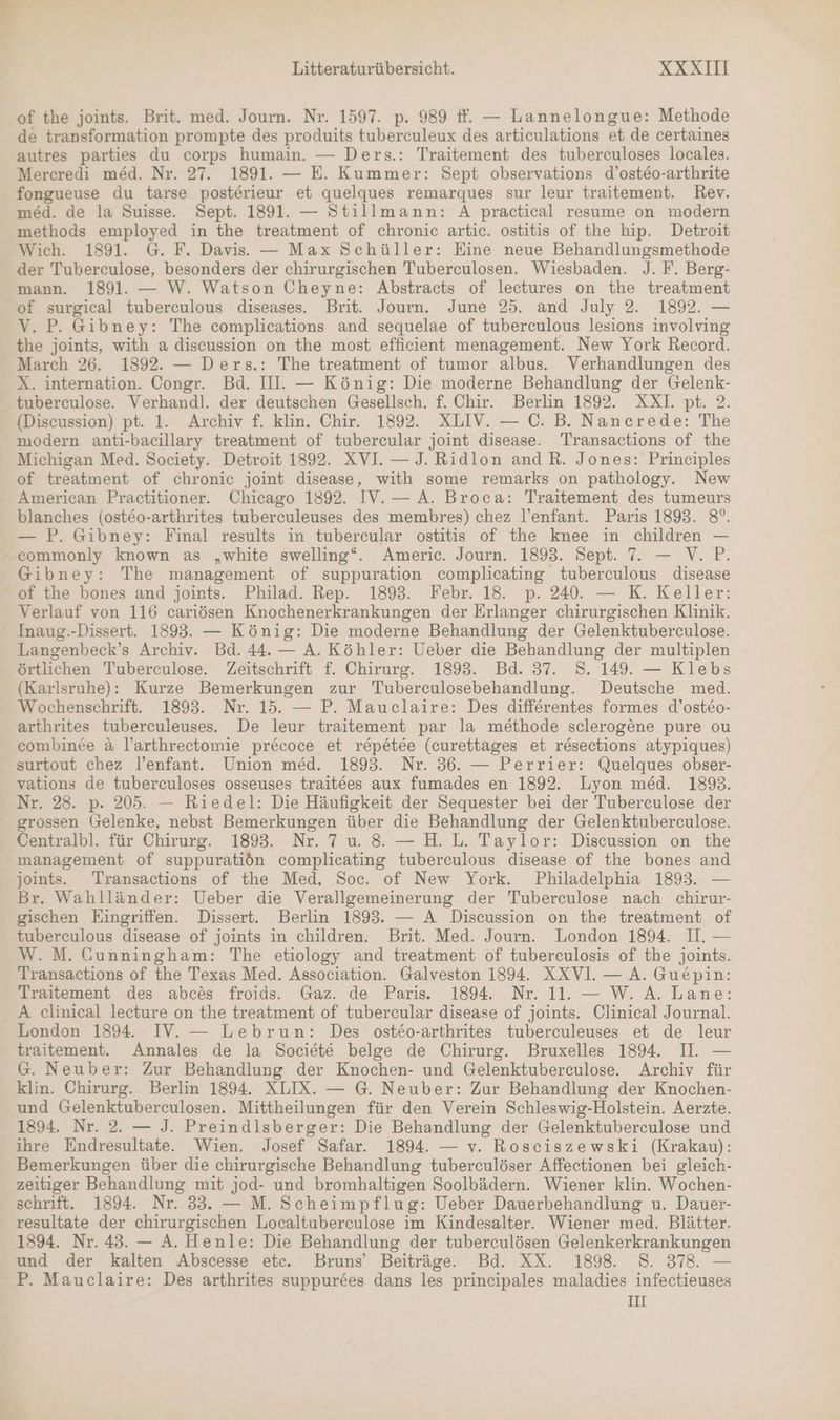 of the joints. Brit. med. Journ. Nr. 1597. p. 989 #. — Lannelongue: Methode de transformation prompte des produits tuberculeux des articulations et de certaines autres parties du corps humain. — Ders.: Traitement des tuberculoses locales. Mercredi med. Nr. 27. 1891. — E. Kummer: Sept observations d’osteo-arthrite fongueuse du tarse posterieur et quelques remarques sur leur traitement. Rev. med. de la Suisse. Sept. 1891. — Stillmann: A practical resume on modern methods employed in the treatment of chronie artic. ostitis of the hip. Detroit Wich. 1891. G. F. Davis. — Max Schüller: Eine neue Behandlungsmethode der Tuberculose, besonders der chirurgischen Tuberculosen. Wiesbaden. J. F. Berg- mann. 1891. — W. Watson Cheyne: Abstracts of lectures on the treatment of surgical tuberculous diseases. Brit. Journ. June 25. and July 2. 1892. — V. P. Gibney: The complications and sequelae of tuberculous lesions involving the joints, with a discussion on the most efficient menagement. New York Record. March 26. 1892. — Ders.: The treatment of tumor albus. Verhandlungen des X. internation. Congr. Bd. III. — König: Die moderne Behandlung der Gelenk- tuberculose. Verhandl. der deutschen Gesellsch. f. Chir. Berlin 1892. XXI. pt. 2. (Discussion) pt. 1. Archiv f. klin. Chir. 1892. XLIV. — C. B. Nancrede: The modern anti-bacillary treatment of tubercular joint disease. Transactions of the Michigan Med. Society. Detroit 1892. XVI. — J. Ridlon and R. Jones: Principles of treatment of chronic joint disease, with some remarks on pathology. New American Practitioner. Chicago 1892. IV.— A. Broca: Traitement des tumeurs blanches (ost&amp;o-arthrites tuberculeuses des membres) chez l’enfant. Paris 1893. 8°. — P. Gibney: Final results in tuberceular ostitis of the knee in children — commonly known as „white swelling“. Americ. Journ. 1893. Sept. 7. — V. P. Gibney: The management of suppuration complicating tuberculous disease of the bones and joints. Philad. Rep. 1893. Febr. 18. p. 240. — K. Keller: Verlauf von 116 cariösen Knochenerkrankungen der Erlanger chirurgischen Klinik. Inaug.-Dissert. 1893. — König: Die moderne Behandlung der Gelenktuberculose. Langenbeck’s Archiv. Bd. 44. — A. Köhler: Ueber die Behandlung der multiplen örtlichen Tuberculose. Zeitschrift f. Chirurg. 1893. Bd. 37. S. 149. — Klebs (Karlsruhe): Kurze Bemerkungen zur Tuberculosebehandlung. Deutsche med. Wochenschrift. 1893. Nr. 15. — P. Mauclaire: Des differentes formes d’osteo- arthrites tuberculeuses. De leur traitement par la methode sclerogene pure ou combinee &amp; l’arthreetomie precoce et repetee (curettages et resections atypiques) surtout chez l’enfant. Union med. 1893. Nr. 36. — Perrier: Quelques obser- vations de tuberculoses osseuses traitees aux fumades en 1892. Lyon med. 1893. Nr. 28. p. 205. — Riedel: Die Häufigkeit der Sequester bei der Tuberculose der grossen Gelenke, nebst Bemerkungen über die Behandlung der Gelenktuberculose. Centralbl. für Chirurg. 1893. Nr. 7 u. 8. — H. L. Taylor: Discussion on the management of suppuratiön complicating tuberculous disease of the bones and joints. Transactions of the Med, Soc. of New York. Philadelphia 1893. — Br. Wahlländer: Ueber die Verallgemeinerung der Tuberculose nach chirur- gischen Eingriffen. Dissert. Berlin 1893. — A Discussion on the treatment of tuberculous disease of joints in children. Brit. Med. Journ. London 1894. II. — W.M. Cunningham: The etiology and treatment of tuberculosis of the joints. Transactions of the Texas Med. Association. Galveston 1894. XXVI — A. Gue£pin: Traitement des abces froids. Gaz. de Paris. 1894. Nr. 11. — W. A. Lane: A clinical lecture on the treatment of tubercular disease of joints. Clinical Journal. London 1894. IV. — Lebrun: Des ost£o-arthrites tuberculeuses et de leur traitement. Annales de la Societe belge de Chirurg. Bruxelles 1894. II. — G. Neuber: Zur Behandlung der Knochen- und Gelenktuberculose. Archiv für klin. Chirurg. Berlin 1894. XLIX. — G. Neuber: Zur Behandlung der Knochen- und Gelenktuberculosen. Mittheilungen für den Verein Schleswig-Holstein. Aerzte. 1894. Nr. 2. — J. Preindlsberger: Die Behandlung der Gelenktuberculose und ihre Endresultate. Wien. Josef Safar. 1894. — v. Rosciszewski (Krakau): Bemerkungen über die chirurgische Behandlung tuberculöser Affectionen bei gleich- zeitiger Behandlung mit jod- und bromhaltigen Soolbädern. Wiener klin. Wochen- schrift. 1894. Nr. 33. — M. Scheimpflug: Ueber Dauerbehandlung u. Dauer- resultate der chirurgischen Localtuberculose im Kindesalter. Wiener med. Blätter. 1894. Nr. 43. — A. Henle: Die Behandlung der tuberculösen Gelenkerkrankungen und der kalten Abscesse etc. Bruns’ Beiträge. Bd. XX. 1898. 8. 378. — P. Mauclaire: Des arthrites suppurces dans les principales maladies infectieuses III