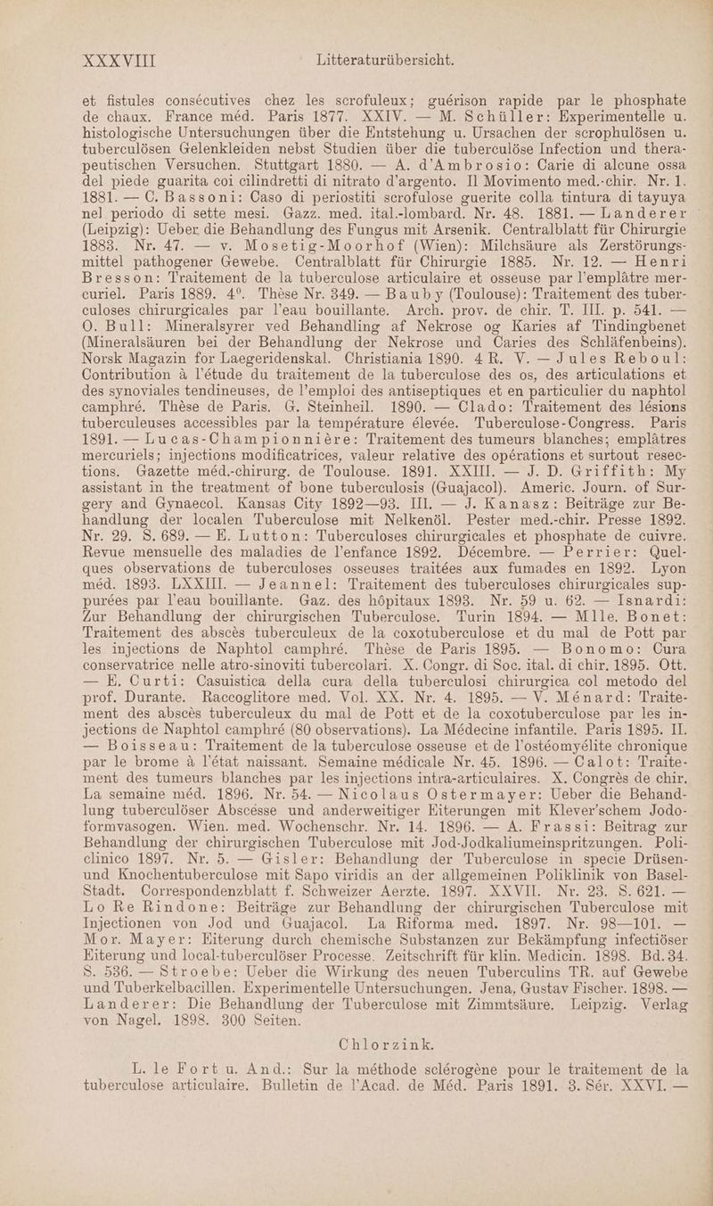 et fistules consecutives chez les scrofuleux; guerison rapide par le phosphate de chaux. France med. Paris 1877. XXIV. — M. Schüller: Experimentelle u. histologische Untersuchungen über die Entstehung u. Ursachen der scrophulösen u. tuberculösen Gelenkleiden nebst Studien über die tuberculöse Infection und thera- peutischen Versuchen. Stuttgart 1830. — A. d’Ambrosio: Carie di alcune ossa del piede guarita coi cilindretti di nitrato d’argento. Il Movimento med.-chir. Nr. 1. 1881. — 0. Bassoni: Caso di periostiti scrofulose guerite colla tintura di tayuya (Leipzig): Ueber die Behandlung des Fungus mit Arsenik. Centralblatt für Chirurgie 1883. Nr. 47. — v. Mosetig-Moorhof (Wien): Milchsäure als Zerstörungs- mittel pathogener Gewebe. ÜOentralblatt für Chirurgie 1885. Nr. 12. — Henri Bresson: Traitement de la tuberculose articulaire et osseuse par l’emplätre mer- curiel. Paris 1889. 4°. These Nr. 349. — Bauby (Toulouse): Traitement des tuber- culoses chirurgicales par l’eau bouillante. Arch. prov. de chir. T. Ill. p. 541. — O. Bull: Mineralsyrer ved Behandling af Nekrose og Karies af Tindingbenet (Mineralsäuren bei der Behandlung der Nekrose und Caries des Schläfenbeins). Norsk Magazin for Laegeridenskal. Christiania 1890. 4R. V. — Jules Reboul: Contribution a l’etude du traitement de la tuberculose des os, des articulations et des synoviales tendineuses, de l’emploi des antiseptiques et en particulier du naphtol camphre. These de Paris. G. Steinheil. 1890. — Clado: Traitement des lesions tuberculeuses accessibles par la temperature elevee. Tuberculose-Congress. Paris 1891. — Lucas-Championnicre: Traitement des tumeurs blanches; emplätres mercurlels; injections modificatrices, valeur relative des op£rations et surtout resec- tions. Gazette med.-chirurg. de Toulouse. 1891. XXIII. — J. D. Griffith: My assistant in the treatment of bone tuberculosis (Guajacol). Americ. Journ. of Sur- gery and Gynaecol. Kansas City 1892—93. II. — J. Kanasz: Beiträge zur Be- handlung der localen Tuberculose mit Nelkenöl. Pester med.-chir. Presse 1892. Nr. 29. 8.689. — E. Lutton: Tuberculoses chirurgicales et phosphate de cuivre. Revue mensuelle des maladies de l’enfance 1892. Decembre. — Perrier: Quel- ques observations de tuberculoses osseuses traitees aux fumades en 1892. Lyon med. 1893. LAXIUI. — Jeannel: Traitement des tuberculoses chirurgicales sup- purees par l’eau bouillante. Gaz. des höpitaux 1893. Nr. 59 u. 62. — Isnardi: Zur Behandlung der chirurgischen Tuberculose. Turin 1894. — Mlle. Bonet: Traitement des absces tuberculeux de la coxotuberculose et du mal de Pott par les injections de Naphtol camphre. These de Paris 1895. — Bonomo: Cura conservatrice nelle atro-sinoviti tubercolari. X. Congr. di Soc. ital. di chir. 1895. Ott. — E. Curti: Casuistica della cura della tuberculosi chirurgica col metodo del prof. Durante. Raccoglitore med. Vol. XX. Nr. 4. 1895. — V. Menard: Traite- ment des absces tuberculeux du mal de Pott et de la coxotuberculose par les in- jections de Naphtol camphre (80 observations). La Medecine infantile. Paris 1895. II. — Boisseau: Traitement de la tuberculose osseuse et de l’osteomye@lite chronique par le brome a l’etat naissant. Semaine me&amp;dicale Nr. 45. 1896. — Calot: Traite- ment des tumeurs blanches par les injections intra-articulaires. X. Congres de chir. La semaine med. 1896. Nr. 54. — Nicolaus Ostermayer: Ueber die Behand- lung tuberculöser Abscesse und anderweitiger Eiterungen mit Klever’schem Jodo- formvasogen. Wien. med. Wochenschr. Nr. 14. 1896. — A. Frassi: Beitrag zur Behandlung der chirurgischen Tuberculose mit Jod-Jodkaliumeinspritzungen. Poli- clinico 1897. Nr. 5. — Gisler: Behandlung der Tuberculose in specie Drüsen- und Knochentuberculose mit Sapo viridis an der allgemeinen Poliklinik von Basel- Stadt. Correspondenzblatt f. Schweizer Aerzte. 1897. XXVIl. Nr. 23. 8. 621. — Lo Re Rindone: Beiträge zur Behandlung der chirurgischen Tuberculose mit Injectionen von Jod und Guajacol. La Riforma med. 1897. Nr. 98—101. — Mor. Mayer: Eiterung durch chemische Substanzen zur Bekämpfung infectiöser Eiterung und local-tuberculöser Processe. Zeitschrift für klin. Medicin. 1898. Bd.34. S. 536. — Stroebe: Ueber die Wirkung des neuen Tuberculins TR. auf Gewebe und Tuberkelbacillen. Experimentelle Untersuchungen. Jena, Gustav Fischer. 1898. — Landerer: Die Behandlung der Tuberculose mit Zimmtsäure. Leipzig. Verlag von Nagel. 1898. 300 Seiten. Chlorzink. L. le Fort u. And.: Sur la methode sclerogene pour le traitement de la tuberculose articulaire. Bulletin de !’Acad. de Med. Paris 1891. 3. Ser. XXVI. — Bu u un u.